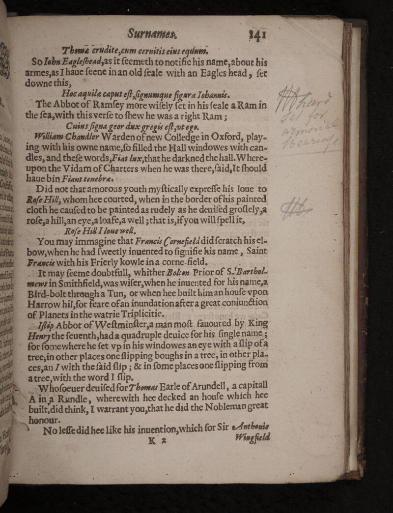 ’a i frail t it ,jlM 'ik Mm Min s Pr, E» 0 $ Surname*. *4* (It i »vi J */ Thom* erudite3cum cermtis eiut eqtium. So IohnEagle/beadjis it feemeth to notifie his name,about his armes,as I haue feenc in an old feale with an Eagles head, let downethis. Hoc aqaila caput eftfymmque figura 1 oh amis. The Abbot of Ramfey more wifely fet in his fealc a Ram in the lea,with this verfe to fhew he was a right Ram; Cainsfigna geor dux gregis cji3vt ego. Wtlliam Chandler W arden of new Colledge in Oxford, play* ing with his owne name,fo filled the Hall windowes with can¬ dles, and thefe words,Fm* lux,that he darkned the hall. Where¬ upon the V idam of Charters when he was there,(aid,It fhould haue bin Tiant tenebra. Did not that amorous youth myftically exprefle his loue to Ro/eHillf whom hee courted, when in the border of his painted cloth he caufed to be painted as rudely as he deuifed groflely ,a rofe,a hill,an eye,a loafe,a well j that is,ifyon will fpell it, Rofe Hitt I loue well. You may immagine that Francis £or»efielddid fcratch his el¬ bow,when he had fweetly inuented to fignifie his name, Saint Francis with his Frierly kowle in a corne-field. It may ieeme doubtfull, whither Bolton Priorof S JBarthol- mewsin Smithfield,was wifer, when heinuented for hisname,a Bird-bolt through a Tun, or when hee built him an houfe vpon Harrow hil,for foare ofan inundation after a great coniunftion of Planets in the watrie Triplicitie, JjUp Abbot of Weftminfter,a man mod fauoured by King Henry the feucnth,had a quadruple deuice for his Angle name; for fomewhere he fet vp in his windowes an eye with a flip ofa tree,in other places one flipping boughs in a tree, in other pla- ces,an / with thefaid flip; & in fome places one flipping from a tree, with the word I flip. Whofoeuer deuifed for Thomas Earle of Arundell, a capitall Ain a Rundle, wherewith hee decked an houfe which hee built,did think, I warrant you,that he did the Nobleman great hw^oieffedidhee ^ ^ inuention,which for Sir Anthonie K % Wmgitld