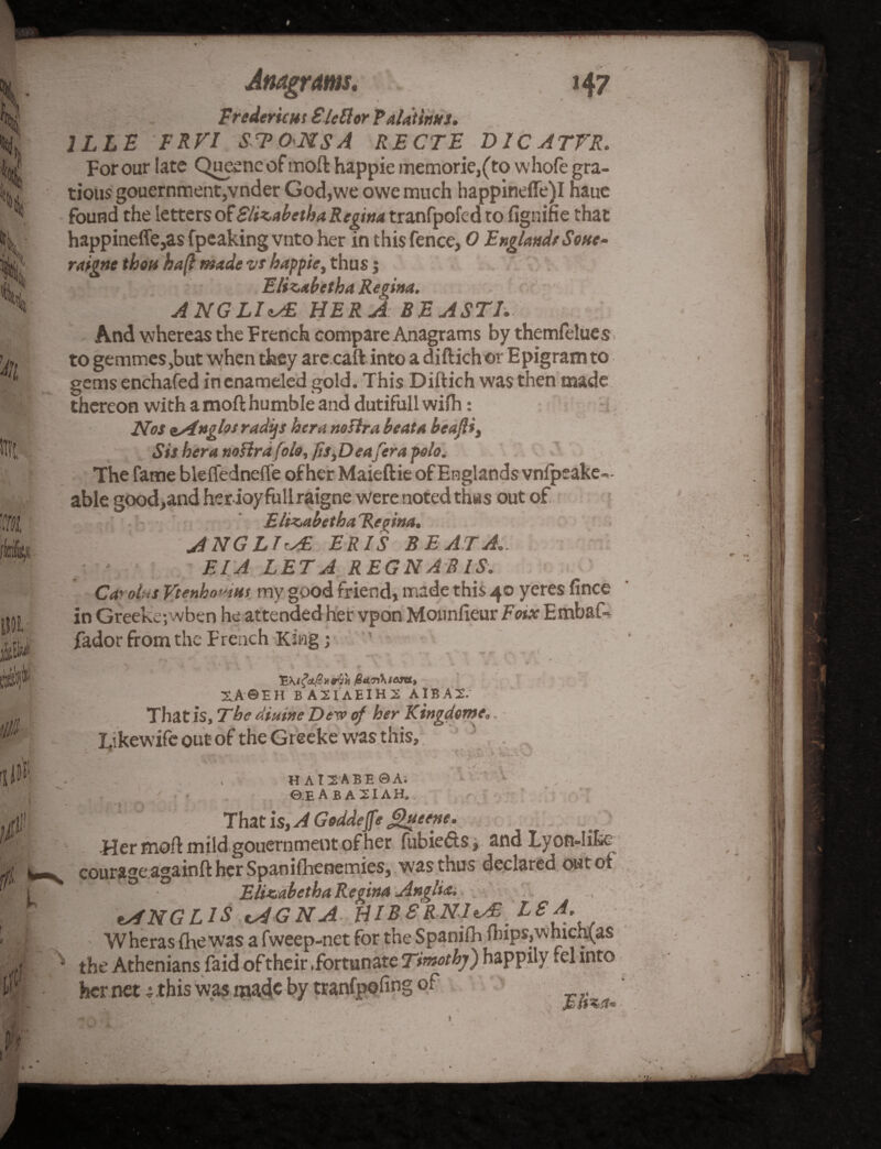 Fredericks € left or Palatinns. 1LLE FRVI STO<NSA RECTE D1CATVR. For our late Queene of moft happie memorie,(to whofe gra- tious gouernmentjVnder God,we owe much happinefle)I naue found the letters of Slizabetha Regina tranfpofcd to fignifie that happineffe,as fpeaking vnto her in this fence, 0 England/ Sone- raigne thou haft made vs happie, thus j Elizabetha Regina. A NGLIHER A: BE ASTI. And whereas the French compare Anagrams by themfelues . to gemmes,but when they are caft into a diftichor Epigram to gems enchafed in enameled gold. This Diftich was then made thereon with a moft humble and dutifullwiih: • Nos ^Anglos radijs her a ttofira beat a beajl*, Sis hera noflrdfolo, fis,Deafera polo. The fame bleflednefte of her Maieftie of Englands vnfpeake=- able good,and her ioy full raigne were noted thus out of ElizabethaRe^ina. ANGLIC ERIS BE AT A.. EIA LET A REG N AS IS. Ca'ol'S Vtenho»iui my good friend, made this 40 yeres fince in Greekejwben he attended her vpon Monnfieur Fotx Embaf« fador from the French King; r . „ \ * * < XA&EH BA2IAEIH2 AIBA2. That is. The diutne Dew of her Kingdome*. Likewife out of the Greeke was this, HAI2ABE0A. ©EABAXIAH.. That is, A Geddeffe ghtttne. Her moft mild gouernmeot of her fubiefts, and Lyon-like courage againft her Spanifhenemies, was thus declared out ot Elizabetha Regina Anglia. tANGLlS cAGNA HI BERNICE LS A. Wheras (lie was a fweep-net for the Spanifh flups,which.(as the Athenians faid of their .fortunate Timothy) happily .el into her net ; this was made by tranfpofing of