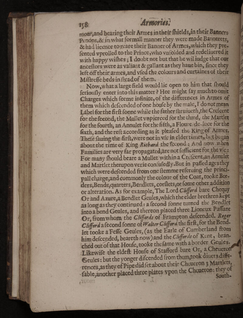 I , ' Si v ' o I* ' 4 i5§ Armories} moar,and bearing their Armes in their ihields,in their Banners Ptndns,& in what formall manner they were made Bannerets, & had licence toreare their Banner of Armes,which they pre- fented vprolled to the Prince,who vnfolded and redelinered it with happy wilhes; I doubt not but that he wil iudge that out anceflor s were as valiant & gallant as they haue bin, finct they left off their armes,and vfcd the colours and curtaines of their Miftreffe beds in fleadof them. .! . 1 Now,what a large field would lie open to him that fhould ferioufly enter into this matter ? Hee might fay much to omit Charges which feeme infinite, of the differences in Armes of them which defcended of one houfe by the male, I do not mean Label for the firft fonne while the father furuiueth,the Crefcent for the fecond, the Mullet vnpierced for the third, the Martlet forthe fourth, an Annulet forthefifth,aFloure de-luce fbrthe fixth, and the reft according as it pleafed the King of Armes. Thefe fauing the firft,were not in vfe in elder times, bv;t be-an aboutthe timeof King Richard the fecond : And now when Families are very far propagated,are not fufficient for the vie: For many fhould beare a Mullet within a Crefcent,an Annulet and Martlet therupon verie confufedly.But in pafled ages they which were defcended from one ftemrne referuing the princi- pall charge,and commonly the colour of the Coat, tooke Bor- ders,Bends,quarters,Bendlets, corflets,or feme other addition or alteration. As for example. The Lord Clifford bare Chequy Or and Azure,a Bendlet Geules,which the elder brethren kept as long as they continued: a fecond fonne turned the Bendlet into a bend Geules, and thereon placed three LioneuxPaflant Or, from whom the Cliffords of Frampton defcended. Rogtr Clifford a fecond fonne of Walter Clifford the firft, for the Bend¬ let tooke a Fefte Geules, (as the Earle of Cumberland from him defcended, beareth now) and the Cliffordsof Kent, bran- ched outofthat Houfe, tooke the fame with a border Geulesy^ Likewife the eldeft Houfe of Stafford bare Or, a CheueronT’ 0pules • but the yonger difeended from them,took diuers diftc- T .1 fable,another placed three plates vpon South< • * /
