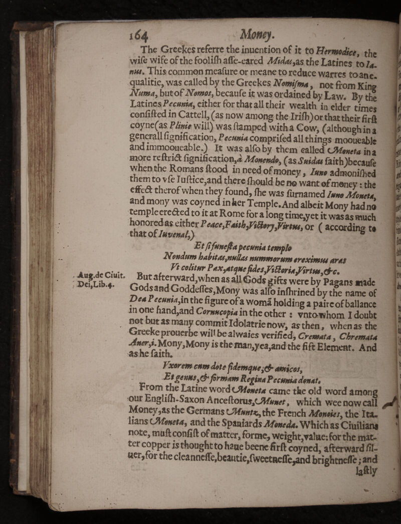 VM Aug.de Ciultc DeifLib.4. The Greekes referre the inucntion of it to Hermodice, the wife wife of the foolifh affe-eared Midairs the Latines to la. nut. This common meafure or meane to reduce warres toane! qualitie, was called by the Greekes Nomijma, not from King Numa, but of Nemos, becaufe it was ordained by Law. By the Latines Pecunia, cither for that all their wealth in elder times confifted in Cattell, (as now among the Irifh) or that their firft coyne(as Plinit will) was ftamped with a Cow, (although in a general! fignification, Pecmia comprifed all things mooueable and imrnooueable.) It was alfoby them called CMeneta in a more reftnd fignification,^ Monendo, (a s Saidas faith)becaufe when the Romans Rood in need of money, luno admonihhed them to vfe Iuftice,and there Ihould be no want of money: the effeCT therofwhen they found, fiie was furnamed InnoMoneta and mony was coyned in her Temple. And albeit Mony had no temple ereded to it at Rome for a long tirae,yet it was as much honored as either PeacefPaitb^’tUorjfPirtut, or ( according t* XMtof Iuvenal,) v 6 Etfifunefiapecuniatemplo *-'C- Nondam habitat,nullas numntorum erexinttts aras Ft colitur P*X)*tqMcfidesfitterHtfirtM, &c. But afterward,when as all Gods gifts were by Pagans made GodsandGoddefleSjMony was alfo inlhrined by the name of ?** the figure ofa woma holding a pairc of ballance m one hand,and Cornucopia in the other : vnto-whom I doubt not but as many commit Idolatrie now, as then, when as the Greekeprouerbe will be alwaies verified, Cremata, Chremata ™Mony,Mony is the man,yea,and the fift Element. And •as he faith. ...... v a < Vxorem c*m dote fidemejHei& arnicas, _ Etgetms,&formant Regina Petunia don at, -7?e ^at*ne wor^ OMoneta came the old word among our Englifh-Saxon Anceftoras,C*W, which wee now call Money,as the Germans CMunt*., the French Monties, the Ita¬ lians cMonet a, and the Spaniards Mon: da. Which as Ciuiliana note, muftconflft of matter, forme, weight,value; for the mat¬ ter copper is thought to haue beenc firft coyned, afterward fil¬ ler,for the cleanneffe(beautie,fwectaefle^nd brightneffe; and laftiy V 9 Ef d Hi is k HI * It