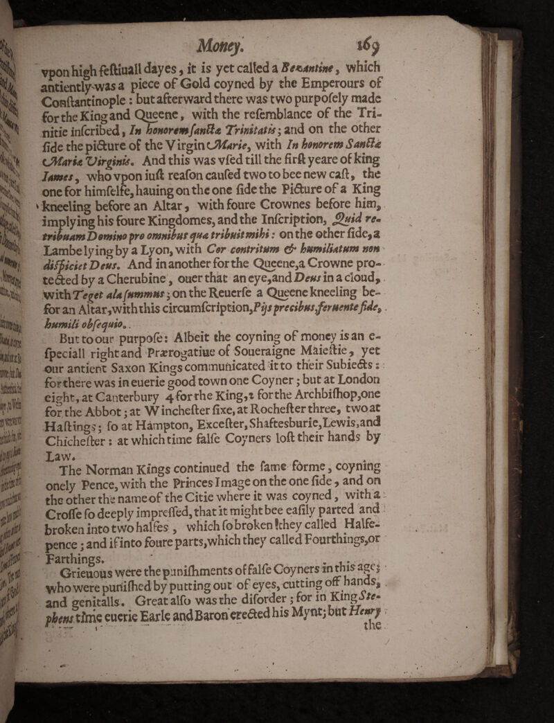 Money. 16$ vpon highfeftiuall dayes, it is yet called a Be*.<tnthe , which antientlywas a piece of Gold coyned by the Emperours of Conftantinople: but afterward there was two purpofely made fortheKingand Queene, with the refemblance of the Tri- nitie inferibed, In honoremfanft* Trinitatis; and on the other fide the piffcure of the V irgin Lftfarie, with In honorem Santli cMaria Virginia. And this was vfed till the firft yeare of king lames, who vpon iuft reafon caufed two to bee new caft, the one for himfelfe, hauing on the one fide the Pi&ure of a King > kneeling before an Altar , with foure Grownes before him, implying his foure Kingdomes, and the Infcription, J^uid re. tribnant Domino pro omnibus ejua tribuitmihi: on the other fide,£j Lam be lying by a Lyon, with Corcontritum & humiliatum non difficiet Deus. And in another for the Queene,a Crowne pro¬ tected by a Cherubine, ouer that an eye,and Deus in a cloud, with Teget alafummut; on the Reuerfe a Queene kneeling be- for an Altar, with this circumfcriptiofyPifspreeibusferuentefide,, humili obfequio.. But to our purpofe : Albeit the coyning of money is an e- fpeciall right and Pra?rogatiue of Soueraigne Maieftie, yet our antient Saxon Kings communicated it to their SubieCts % for there was in euerie good town one Coyner; but at London eipht, at Canterbury 4 for rhe King,t forthe Archbifhop,one for the Abbot; at W inchefter fixe, at Rocheft er three, two at Haftings; fo at Hampton, Excefter, Shaftesburie,Lewis, and Chichefter: at which time falfe Coyners loft their hands by Law. , . r The Norman Kings continued the fame forme, coyning onely Pence, with the Princes Image on the one fide , and on the other the name of the Citie where it was coyned, with 'a- Crofle fo deeply imprelfed, that it might bee eafily parted and ' broken into two halfes , which fo broken !chey called Halfe- pence; and ifinto foure parts,which they called Fourthings,or - Farthings. „ . ,.. Grieuous were the pnnifhments of falfe Coyners inthis age $ who were Dunifhed by putting out of eyes, cutting oft hands,. and genitalis. Great alfo was the diforder; for in Kinga /«■ fbmtlim euerie Earle and Baron erefied his Mynr; but H>«7 ■
