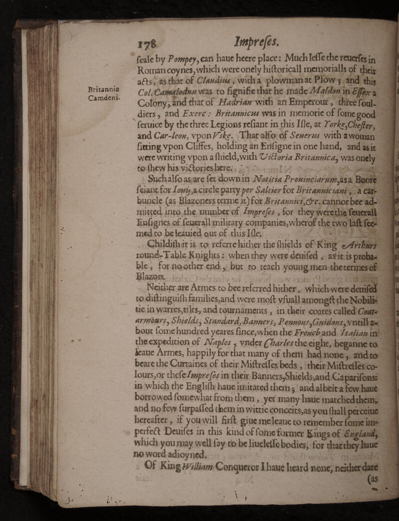 feale by Pompey, can haue heere place: Much Idle the reuerfes in Roman coy nes, which were onely hiftoricall mcmoriallsof their a<fb, as that of Claudius, with a plowman at Plow 5 and this Col. Camalodur, was to fignifie that he made Maldon in Ejfex a Colony, and that of Hadrian with anEmperour, three foul- diers, and Exerc: Britam'tcus was in memorieof fome good feruice by the three Legions refiant in this Me, at Torke,Chefter, and Car-leon, vpon Hike. That alfo of Seuerus with a woman fitting vpon Cliffes, holding an Enfigne in one hand, and as it were writing vpon a fhield,with 'll ill or ia Brit arnica, was onely to (hew his victories here. ' Suchalfoas are fct dowBin Notitia Trouwciarum^as a Boore r— X feiant for Iomj.&circle party per Saltier for Britanniciani, a car¬ buncle (as Blazoncrs terme it) for Britanmci^&c. cannot bee ad¬ mitted into the number of Imprefes , for they were the fcueraU Enfignes of feuerall military companies,wherof the two laft Tee¬ med to beleauied out of this Ifle. Childith it is to referrehither the fhields of King (Arthurs round-Table Knights: when they were deuifed , as it is proba¬ ble, for no other end , but to teach young men the termes of Blazon: «* /• * . j. Neither are Armes to bee referred hither, which were deuifed to diftinguifh families,and were inoft vfuall amongft theNobili- tie in warres,tilts, and tournaments, in their coates called Coat- armour s, Shields, Standards triers, Pennons,Guidons, vntill a- bout fome hundred yeares fince, when the French and Italian in the expedition of Naples, vnder (fharles the eight, began ire to ieaue Armes, happily for that many of them had none, and to bcare the Curtaines of their Miftretles beds, their Miftrelfes co¬ lours^- thtCe Imprefes m their Banners,Shields-,and Caparifons: in which the Englifh haueimitated them * and albeit a few haue boiTowed fomewhat from them, yet many haue matched them,, and no few furpalTed them in wittie conceits,as you lhall perceiue hereafter, if you will fir ft giue me Ieaue to remember fome im- perfeft Deuifes in this kind of fome former Kings of England, which you may well fay to be Huddle bodies, for that they haue no word adioyned. Of King william Conqueror I haue heard none, neither dare ’ • - (as-