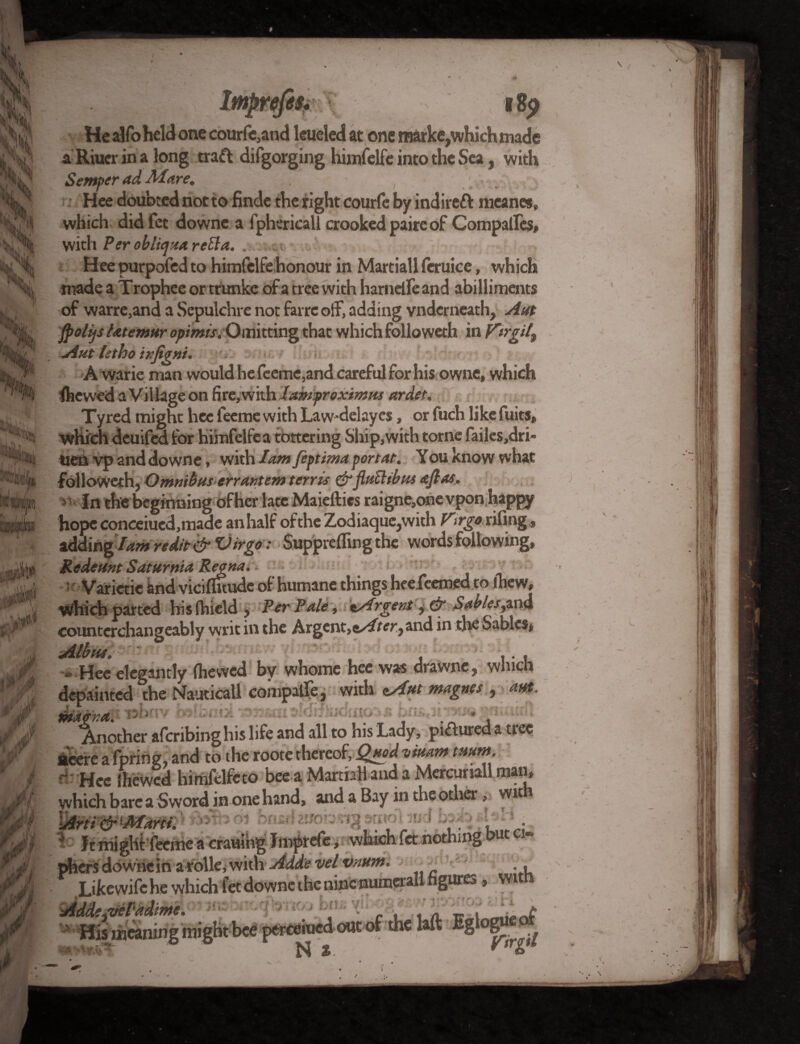 Mny id ‘ Lr \V,4 A If'U .* •'., l8j> ■He alfoheld one courfe,and leueled at one raarke^hichmade a Riuer in a long traft difgorging himfelfe into the Sea, with Semper ad Mare. ( .' . Hee doubted not to finde the right courfe by indirect meanes, which did fct downe a fphericall crooked paire of Compafles, with Per obliqitareBa. . Hee purpofed to himfelfe honour in Martiall feruice, which made a T rophee or trunks of a tree with harnefle and abilliments of warre,and a Sepulchre not farrc off, adding vndcrneath, Aut fpolijs latemur opimis. Omitting that which followeth in V'trgil\ Aut tstho infigni. A warie man would he feeme,and careful for his owne, which ihewed a Village on fire, with lamproximus ardet. Tyred might hee feeme with Law-delaycs, or fuch like fuits, which deuifed for himfelfe a tottering Ship, with torne failes,dri- tien vp and downe, with lam fiptima portae. You know what followeth, Omnibus err ant em tents &fluBibm ajlas. 5 In the beginning of her late Maieftics raigne,onevpon happy hope concerned,made an half of the Zodiaque,with V\ rgo riling, zdding I am r edit & Virgo: Supprefling the words following, Redettnt Saturnia Regna. 1 Varietie knd vicifluudc of humane things hee feemed to ihew, which parted hislhield , Per Pale, ^Argent, dt Sables,and counterchangeably writ in the Argent,and in the Sables, - Hee elegantly (hewed by whomc hee was drawne, which depainted the Nauticall compalfe, with cAut magnet, aut. ^Another afcribinghis life and all to his Lady, poured a tree acere a fpring, and to the roote thereof, Quod ■viuam tmm. ~ Hee (hewed himfelfcto bee a Martiall and a Mercurial! man, vyhich bare a Sword in one hand, and a Bay in the other, wit \Arti & ‘Jkfartt. ’ hnsj w - ^ ft might feenie a craning Imprefe, which fet nothing phersdowricin arolle,with Adds velvnurm ^ Likewifehe which fet downe the nine numeral! figures, ’> ■ *™»Htbc6 pereeiued out of the laft Eglogueot ■e ■*»- meaning nu
