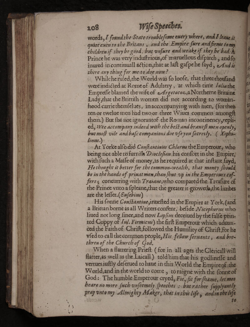 words , I found the State trouble fame euery where, and! leant it ' quiet euen to the Britans , and the Empire fare and fir me to my children if they be good, but vnfare and weak* if they be bad: A Prince he was very induftrious,of maruellous difpatch, and fo inured incontinuall aftion,that at laft gafpehe fayd, nAndie there any thing for me to doe now ? . : i , Whileheruled,the World was fo loofe, that threethoufand were indicted at Rome of Adultery, at which time I alia the Empretfe blamed the wife of <s^irg e/-oc<?Jc,aNortherneBritaine Lady,that the Rritrifh women did not according to woman¬ hood Carrie thcmfclues, in accompanying with men, (for then tenor tweluemen had twoor three Wiues common amongft than.) But (he not ignorantof the Roman incontinency,repli- cd, Wee accompany indeed with the beff and brauefi men openly, but mop vile and bafe companions doe vfeyou fecretly. ( Xtphi- linui.) At Yorkcalfodid Conflantinut Chlorus the Emperour, who being not able tofurnifh Dioctefian his confort in the Empire, with fuch a Malle of money,as he required at that inftantfayd, He thought it better for the common-wealth, that money fhould be in the hands of priuat men,than fhut zip in the Emperours cof¬ fers 5 concurring with Traiane,who compared the Treafure of the Prince vnto a fpleane,that the greater it growetU,the limbes are die \dHer.(Sufah/ts) ^ . His Tonne Conttantine,inuefted in the Empire at York, (and a Brittan borne as all Writers confeat, befide Nicephoros who liued not long lincc, and now Lip pm deceiuedbythe falfe prim ted Coppy of hU. Eirmicm) the firft Emperour which aduan- ced the Faith of Chrift,followed the Humility of Chrift,for he vfed to call the common people, His feUow feruants, and bre¬ thren of the Church of God. When a flattering Prieft (for in all ages the Clerical! will flatter,as well as the Laicall) told him. that-his. godlinetfe and vcrtucs iuftly deferued to haue in this World the Empirepf .the World,and in the world to come, to raigne with the fonne of God: The humble Emperour cry ed, Fie, fie for jhame, let roes heart no more fach vnfeemely fpeeches : but rather fupplyantly pray vnto my Almighty Maker, that in this life, and in the life ' . • to. ' > !L* #