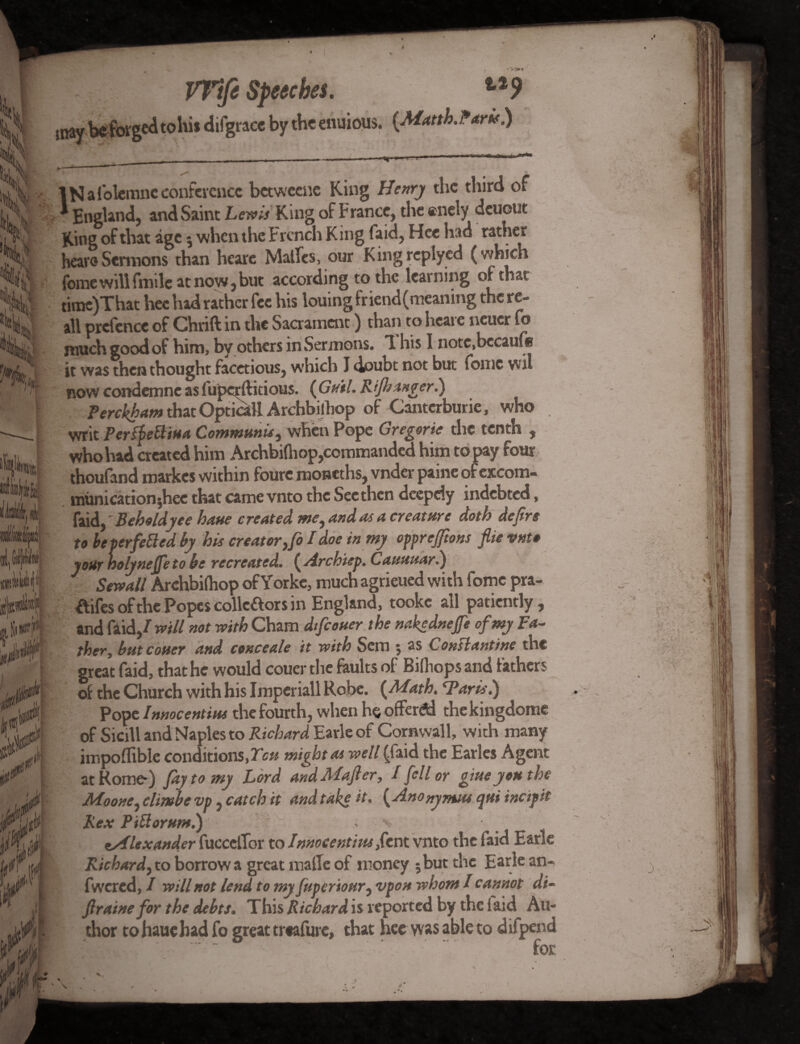 k mu jjljtbUid Wifi Speeches. t29 y be forged to hi* difgracc by theenuious. (Matth.Paris.) IN afolemne conference betweene King Henry the third of * England, and Saint Lewis King of France, the enely deuout King of that age 5 when the French King faid, Hee had rather heavoSermons than heare Malles, our Kingreplyed (which fome will fmile at now, but according to the learning of that time)That hee had rather fee his louing fr iend(meaning the re- all prefence of Chrift in the Sacrament) than to heare neucr fo much good of him, by others in Sermons. 1 his I notc.bccaufe it was then thought facetious, which I doubt not but fome wil now condemnc as luperft itious. (Guil.Rifh anger.) Perckham that Optical! Archbilliop of Cantcrburie, who writ PersfeBiua Communis ^ when Pope Gregoric the tenth , who had created him Archbilhop,commanded him to pay four thoufand roarkes within foure moneths, vnder paine of excom- municationjhee that came vnto the See then deepdy indebted, faid,' Beholdyee haue created we, and as a creature doth dejirs to be perfected by his creator ,fo I doe in my opprejftons flie vnto your holynejfeto be recreated. ( Archiep. Cauuuari) Sewall Archbilhop ofYorke, much agrieued with fome pra- ftifesofthe Popes collcaors in England, tookc all patiently, and faid,/ mil not with Cham dtfeouer the nakednefe of my Fa¬ ther, butcouer and conceale it with Sem ; as Constantine the great faid, that he would couer the faults of Billiops and fathers of the Church with his Impcriall Robe. {Math. 1*arts.) Pope Imocentius the fourth, when he offered thekingdome of Skill and Naples to Richard Earle of Cornwall, with many impoflible conditions,Tou might as well (faid the Earles Agent at Rome-) fay to my Lord andMafier, I fell or gitteyou the Moone, elimbe vp, catch it and take it. {Anonymtu qui incipit Rex Pittorum.) aAlexander fucceflor to Innocentim fevx. vnto the faid Earle Richard, to borrow a great made of money 5 but the Earle an- fwered, / will not lend to my fuperiour, vpon whom / cannot di- Jlraine for the debts. This/? ichardis reported by the laid Au¬ thor to haue had fo great trofure, that hee was able to d ifpend for v*U J