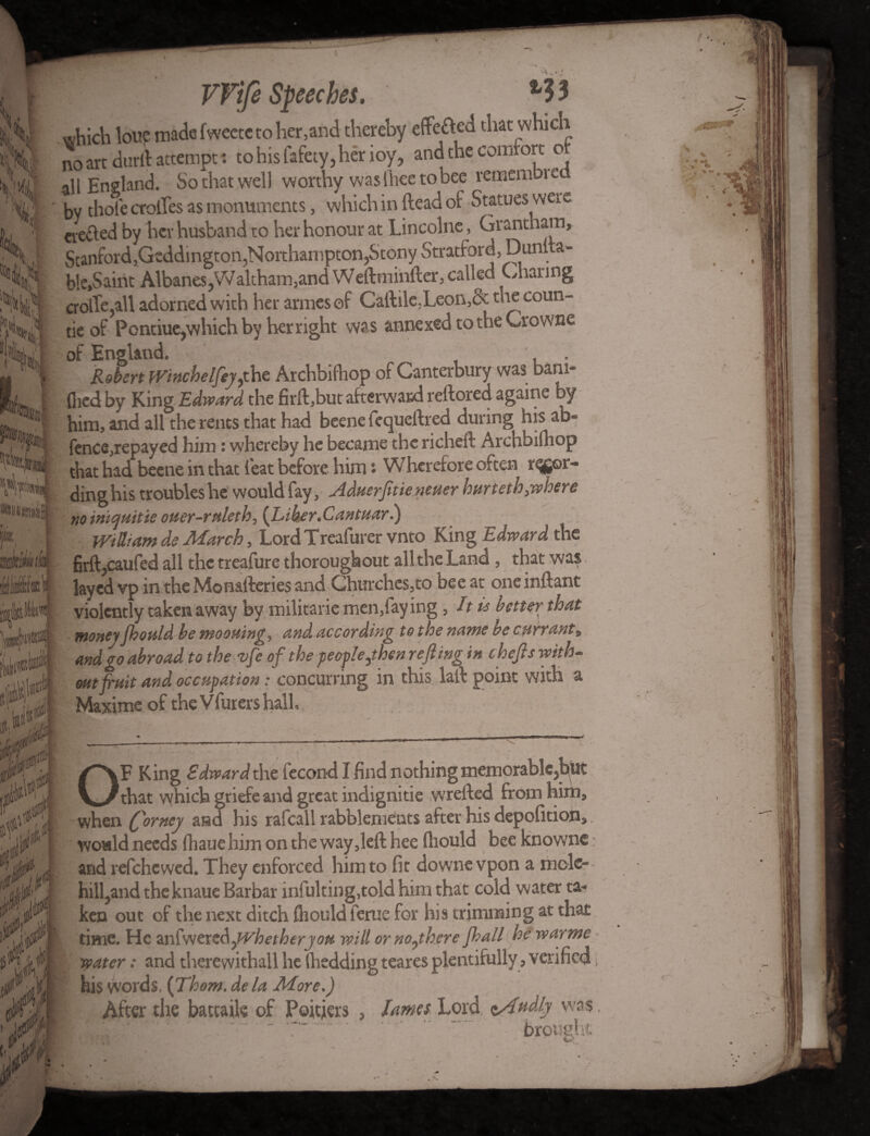 which lone madefwectctoher,and thereby effeted that which no art durll attempt: to his fafety, her ioy, and the comrort o all England. So that well worthy was lhee to bee remembu by thole erodes as monuments, which in Head of Statues were eve&ed by her husband to her honour at Lincolne, Grantham, Ilf M i® tot ¥ 0le,Oaint/lloanc>,vvdmiaujjd.uu v.ui.uuiUvv.)—- a crolTe,aU adorned with her armesef Caftile,Leon,& die coun¬ tie of Pontiue,which by her right wa s annexed to the Crowne of England. . Robert Winchelfeyyhz Archbilhop of Canterbury was bam- flicd by King Edward the firft,but afterward reftored againe by him, and all the rents that had beene fequeftred during his ab« fence,repayed him: whereby he became the richeft Archbilhop that had beene in that feat before him • Wherefore often r^gor- ding his troubles he would fay, Aduerfrtieneuer hurt eth,where noiniauitie ouer-ruleth, (Tiber.Cantuar.) William de March, Lord Treafurer vnto King Edward the firft,caufed all the treafure thoroughout all the Land , that was layed vp in the Monafteries and Churches,to bee at oneinftant violently taken away by militarie men,fay ing, It is better that moneyJhouldbe mooning, and according to the name be currant, and go abroad to the vfe of the people yhen reft ing in thefts with¬ out fruit and occupation: concurring in this laid point with a Maxime of theVfurershalh when (ftorney and his rafcall rabblements after his depofition, would needs fhaue him on the way,left hee ftiould bee knowne; and refehewed. They enforced him to fit downe vpon a mole¬ hill,and the knaue Barbar infulting,told him that cold water ta¬ ken out of the next ditch fhould ferue for his trimming at that I time. He anfwers&yvhetherjou will or noyhere Jhall he warme * water: and tlierewithall he lhedding teares plentifully, verified i , - his words. (Thom, de la More.) * After the battaik of Poitiers , lames Lord lAudly was.