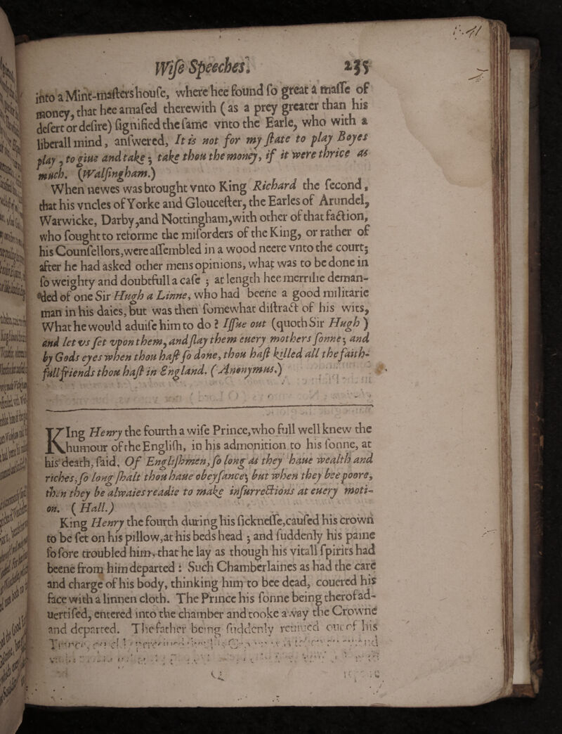 X. if! j into a Mint-maftershoufe, where hee found fo great a malTe of money that hee atnafed therewith ( as a prey greater than his defert or defire) fignified the fame vntothe Earle, who with & liberall mind, anfwered, It is not for my ft ate to flay Boyes flay, to gins and take 3 take thou the money, if it were thrice as much. {Walfingham.) . . , , , When newes was brought vnto King Richard the lecond f that his vncles of Yorke and Gloucefter, the Earles of Arundel, Warwicke, Darby,and Nottingham,with other ofthatfa&ion*, who fought to retonne the miforders of the King, or rather of his Counfellors,werc alfeinbled in a wood neere vnto the court| after he had asked other mens opinions, what was to be done in fo weighty and doubtfull a cafe $ at length hee mernliedeman* e>ded ofone Sir Hugh a Linne, who had beehe a good militaric man in his daies,but was then fomewhat diftraft of his wits, What he would aduifehimto do \ IffUe out (quochSir Hugh ) and letvs fet vpon themy andflay them enery mothers fonnes and by Gods eyes when thoti haft fo done, thou haft hilled all the faith* fall fiends thou- haft in England. ( An&nymnsl) ; ' fx • King Henry the fourth a wife Prince,who full well knew the humour oftheEngliih, in his admonition to his tonne, at his'death, Paid, Of EngItjhmsn ,fo long as they haue wealth and riches, fo long [halt thou haste obey fane e\ but when they bee poors, then they be alwaiesreadie to make infurreBions at euery moti¬ on. ( Hall.) King Henry the fourth during his fickndte,caufed his crown to be fet on his pillow,at his beds head 3 and iuddenly his pame fo fore troubled him, that he lay as though his vitall fpirits had beene from him departed : Such Chamberlaines as had the care and charge of his body, thinking him to bee dead, couercd his face with a linnen cloth. The Prince his forme being therof ad- uertifed, entered into the chamber and tooke away the Crowne and departed. The father bemg fuddcnly reuiucci onto, Ins Tvv’'£*\ 0*1 cl.)' rcr<!,r:,,<d * vCJvo -r ‘.vri trl’cn r'* -\nenci v:-. ». ) .t ( V^r