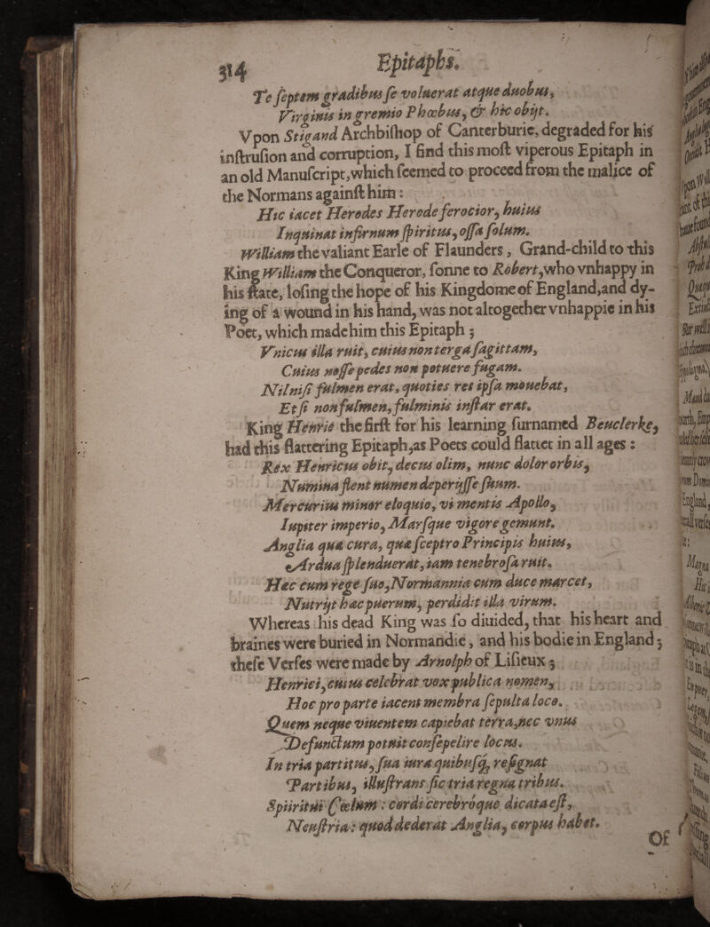 ;i4 Epitaphs. Te fiptem gradibm fe volaerat atqticduobtu> Virqinit ingremio Phccbas, & h'tcobijt. Vpon Strand Archbiftiop of Cantcrburic, degraded for his inftrufion atid corruption, I find this moil viperous Epitaph in an old Manufcript,which fcemcd to proceed from the malice of the Normans againfthim: . Btc tacet Herodes Herodeferocior, huitu Inquinat infirnum Jpiritm, ojfafolum. William the valiant Earle of Flaunders, Grand-child to this King William the Conqueror, fonne to Robert,who vnhappy in his ftate, lofing the hope of his Kingdome of England,and dy¬ ing of a wound in his hand, was not altogether vnhappie in his Poet, which made him this Epitaph § Vnicns ilia ruit, cuius nontergafagittam, Ctiim noffepedes non potuerefagam. Nilniji falmen erat, quoties ret ipfa mouebat, Etfi nonfufmen, fulminis infiar erat. King Henrie thefirft for his learning furnamed Beaclerke, had this flattering Epitaph,as Poets could flatter in all ages; Rex Henricm obit, deem olim, nunc dolor orb is, Numinaflent numen deperqjfe /hum. Mercurim minor eloquie, vi mentis Apollo, Iuptter imperio, Marfque vigoregcmttnt. Anglia qua car a, qua feeptro Principle haim, tArdua fplendaerat, iam tenebrofa ruit. Hac earn rege fuo,Normannia cum dace marcet, PJutrijt haepueram, perdidit ilia viram. Whereas this dead King was fo diuided, that his heart and hraines were buried in Normandie, and his bodie in England 5 theft Verfes were made by Arnolph of Lifieux j Henrici,cuius celebrat voxpablica nomen, Hoc proparte iacent membra fepaltaloco. jQuem neqaeviuentem capiebat terrajiec vnus JDefundum potuit confepelire locus. In tria partitas, fua ittra quibufy ref gnat Tart ibas, illufiransfictriaregna tribus. Spiiritut fa l*m: cordi cerebroque dicataejl, Neufiria: quod dederat Anglia, corpus nabet 1.} ■ iti iJ * H 0 frill ButM 010* m Mdfo m Wfaoti wD in '■NW, 4)1 l; voles i/ifi l « Hi H h l per mi % K PL 'i Ho ( of • a u