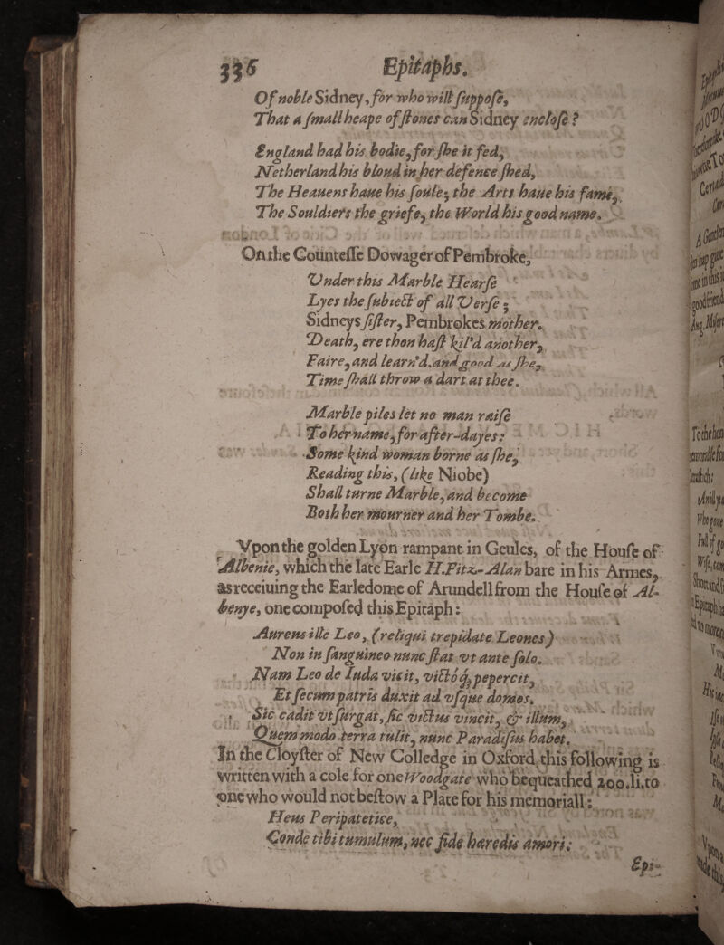 <* , * t J Of noble Sidney,for who wiltfuppofe That a /mail heap e of flows can Sidney snclofe ? ' ' \L : V-rT'! ■, ingland had his bodie^forfhe it fed, Nether land his blond in her defence fhed. The Heatienshane his fettle y the Arts hauehis fame* The Souldters the griefe, the World his good name, 0-' rit- > -r> ** M < . *■ ■ ;• . \ * v . , », ZJnder this Afarble Hearfe Lyes thefubiebl of dll ZJerfe - Sidney sfifler, Pembrokcs mother. T> eath9 ere than hafl fil'd another Fair and learn'd.andflooX&Jhe Time fl>all throw a dart at thee. *V r 3 T f. % •• * no man raife ' name j for after-dayes : Some kind woman borne as fhe% Reading this, (like Niobe) ShallturneMarble ^and become Roth her mourner and her Trmhei Ci '5 . . ■* I ! % -i... *- > \ Vponthc golden Lyon rampant in Geulcs, of the Houfe of ■Albenie, which the late Earle HJ?itz~Ald»\mt in his Armes, tsrecciuingthe Earledome of Arundellfrom the Houfe of Al- i>enye, one compofed this Epitaph: f H ' -> t Aurem ille Leo, (rehqui trepidate Leones) Non in fanguineo nunc flat vt ante file. Nam Leo de Inda vie it, vi5lo^pepercit} Et fecimpatris dttxit ad vfqne domes, • cadit vtfitrgat ,flc viEhts vincit? & ilhtnt9 ftuem modo -terra mlit) nmc Paradifhs habet. Cloyfter of New Colledge in Oxford, this following is written with a cole for oxieWoodgaie whohequeathed 2oo.li.to one who would not bellow a Plate for his memorial!: Hem Peripatetice, • '; ; ^ Conde tibi tumnlum, nee fide haredis amort; - , Spp V 1 * ^ * i 4 ^ t r 1 * * *ry