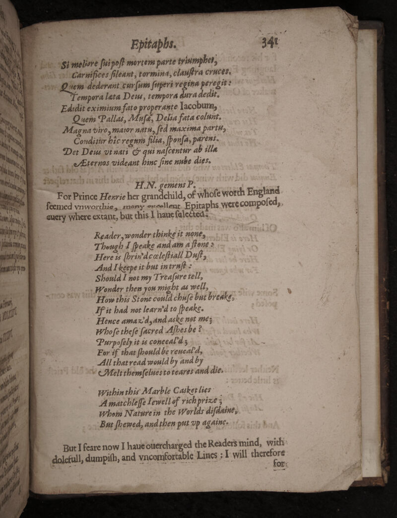 Epitaphs. 34* St ntefare fiuipofi mortem parte trittmphet, Carnifices fileant, tormina, clattfira critces* Qnm dederant curfttmfttperi regtna peregit: Tempera Uta Dew, tempora daradedtt. Edidit eximium fato proper Ante IacobutBj Quem *Pallas, Afyfie, Delia fata colttnt* M-agna virOy mator natu,fed maxima party? Condnur hie regttm filia,Jponfa, parens* *Det Dew vtnati & qu* nafeentur ah ilia z/£terms videant hittc fine nube dies. jy Gt efflenS jP For Prince Henrie her grandchild, of whofe wotth England feenied vnworthie? w^llcat Epitaphs were compo £> eucry where extant, but this 1 haucfekttedu \ 1 < V ■+■ i- « , • r ^ '• . :,-r * * • \ -»* , . - > « Reader ^wonder thinke it none^ Though Ijpeake andatnafione * Here is jbrir'dcoeleftiall Dufi 9 And I keepe it but in truji • Should I my Treafure toll? Wonder thenyou might as well, How this Stone could chufe but bredkgs If it hud not learned to Jpeakcm Hence amaz?d,4nd aske net Whofe thefe facred Ajhes be ! \Turpofely it is coneeald § For if that Jhoutdbe reueal d. All that read would by and by tJMelt themfelues to tcares and die* . Within this Marble Casket lies . A matchleffe Iewell of richprize j * Whom Mature in the Worlds difdatH£» But fliewed, and then put vp agawe* But I feare now I haue ouercharged the Readers mind, with doletull, dumpilh, and vncomfortable Lines: I will therefore