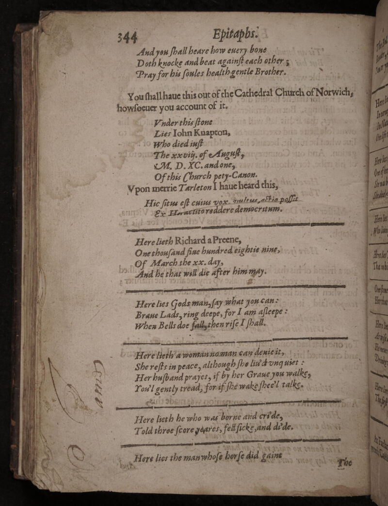 544 Epitaphs'. Andy oh /ball he/ire how euery bone Dotbknocke and beat againft each other; ‘Pray for bit forties health gentle Brother. You (hall hauc this out of the Cathedral Church ofNorwich, howfoeuer you account of it. ***—• • £ ■ Vnderthisftone ' s ' . v Lies John Kuapton, Who died tuft The xxviij. of tAnguft 9 tM, D. XC. and one, ;j : ' .. Of this (fhwrch pety-Canon. V pon roerrie Tar let on I hauc heard this. HieJitttt eft cmttt VOX. *mhtu,«Fhepaflk- jpjsr&ctifdYsddcYC dcwzQcvttHW* Here lieth Richard a Preene, One thou/andfine hundred eightte nine, Of March the xx. day. And he that will die after him npiy. Here lies (]ods man,fay what you can : Prune Lads, ring deepe,for I am ajleepe: When Bells doe fadrthen rife I/halt. Here lieth a woman no.man can denie it. She refts in peace, although/he Mdvnq met : Her hu/band prayes, if by her Crane you walke, __-P/v* if (hp rodhe fhee l Ton lgently tread, for if /he wakejhee' ■ Vji Here lieth he who was borne and crtde, Told three fcoreyfyires, fed ft eke ,and dt*de. Hero lies the man whofs r- The j Hd‘i i Of mt Hirk hliit jfjft ftlXKi ^0