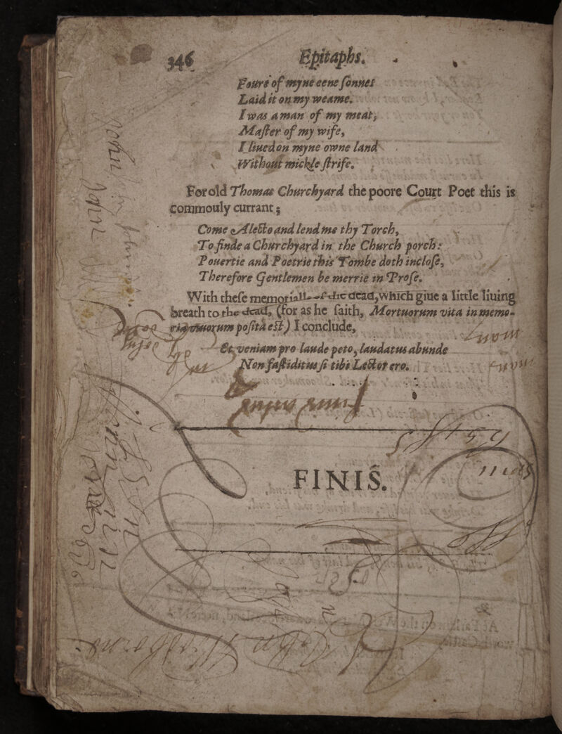 w '■*' • • i sf.-i ) / F; ' t I 1 y/ Em m r>s fattrioftnynt eenefonnet Laid it on my weante, I was a man of my meats ■Mafii ero] wi\ NA \ f lined on myne owne land . .v- dKfr v IS f?r «• commouly currant g Come <*s€leEto and lendme thy Torch f To finde a Churchy ayd in the Church porch: Tonertie and T oetrie this Tombe doth inclofi, Therefore gentlemen be merrie in Trofe. With thcfe mf!mpriali»->^ficctcad$vvfticKgtue a breath to the (for as he faith, Afortuorum vita in memo- mfojitaell) \cqf\c\ud&t ' ' \ ^ p ■ €t veniamfro Unde peto} landatm abnnde . 'jfdonfafiidttuifi tibi Letter ere. HfVu trt* r r c N \ o- FINIS. yjr // in I 4. %l i:V V On 1 \ U lUfT V 7' jy. ‘ 1 f> s/xL, / r /' •MyyuJL* Tty £ / / / M :W 4 55 1* « / ■4 ✓ vA / 1 id.’ I I