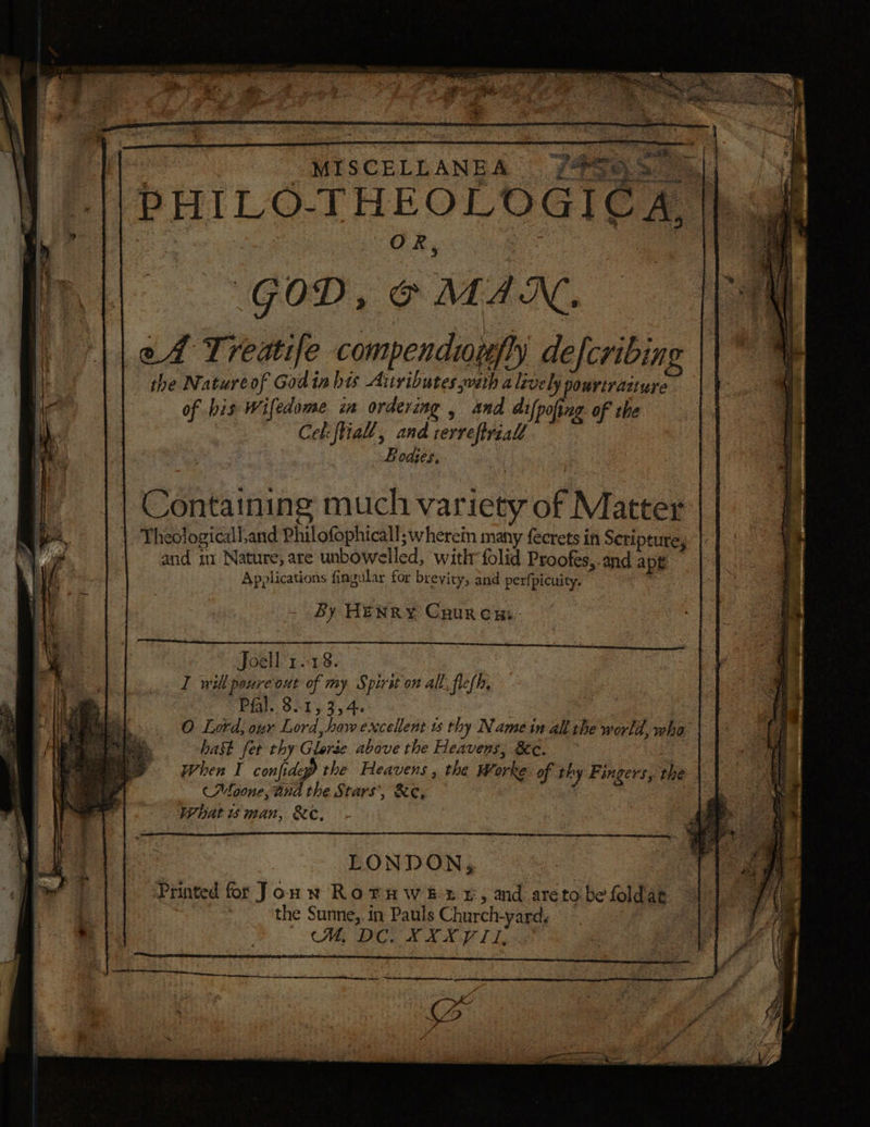M I S C E E L A N Me A FSG thy | : O R, ‘ae GOD, © MAN. | ll ed Treatife compendiurfly defcribing | } the Nature of Godin bis Aitvibutes yveth a lively pourtraiture ie | of bis Wifedome i orderang , and dif pofing of the id: Cek: tial, and rerrefirzall Bodies, Containing much variety of Matter Theologicall,and Philofophicall; wherein many fecrets if Scripture, | and in Nature, are unbowelled, with folid Proofés,.and ape Applications fiagular for brevity, and perfpicuity. Sy HENRY Caurcni- Joell 1.1.8. I will poureout of my S pirit on all flef h, Pfal. 8.1, 3,4. : O Lord, our Lord, how excellent us thy Name in all the world, who hast fet thy Glerée above the Heavens, &amp;c. . When I confidep the Heavens, the Worke of thy Fingers, the (Moone, And the Stars’, &amp;e, What wman, &amp;e, LONDON, Printed for Joun Roruwet xz, and aretobefoldag | : the Sunne,, in Pauls Church-yard. | a | UM, DC. XXX VIL DEN CRB NSS ieee re ae Ae Sn I SN BN ON — e