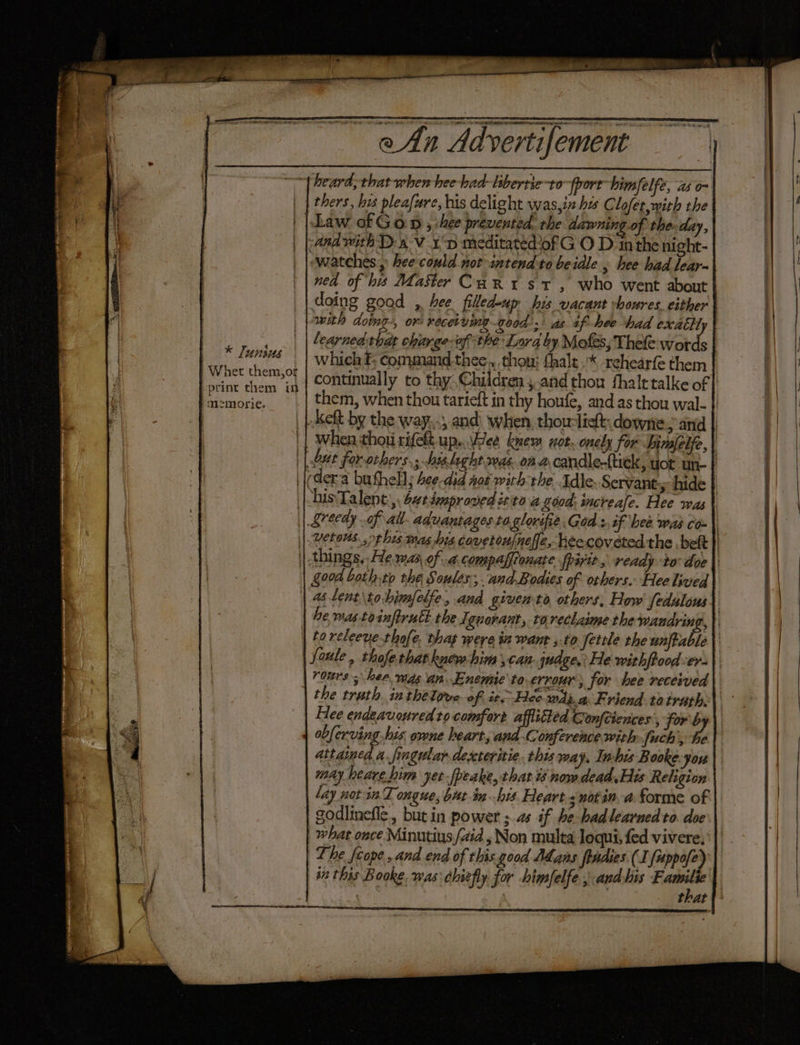 * Junius | Wher them,or print them in mzmorie. heard: that when hee had-lsbertie-to {port himfelfe, as o- ng.of the day, ned of his Master CaRn1 st , who went about doing goad , hee filledoup his vacant vboures. either with doing-, or: receiving good) as tf hee had exattt learned-thdat charge-of the Lora by Mofes; Thefe words them, when thou tarieft in thy houfe, and as thou wal- rours; hee was an. Enemic to errour, for hee received Hee endeavoured ro comfort afflitted Gonftiences , for 4 é may heare him yet-[peake, that t3 now dead. His Religion lay notin T ongue, but-in his. Heart snotin a forme of godlinefle., butin power ; as if he-hadlearned to. doe what once Minutiys (aid , Non multa loqui, fed vivere, The fcope, and end of this.good Adans fpadies. (I fuppofe) an this Boke, was: chiefly for himfelfe ; andbis io that ag ge ——
