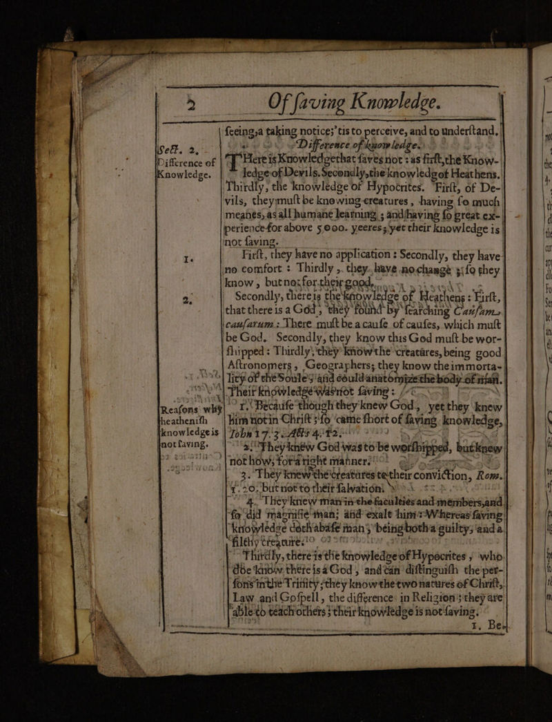 so Nonstyh = “ | {ceing,a taking notice;’tis to perceive, and to underftand, }. ett. 2. a iad bd HD &amp; Difference of kuowledge. | og ah GS ) Di feeenes of [Heres Knowledgethat faves not: as fistt,che Know-_ {. Knowledge. ledge of Dewils, Secondly, the knowledgof Heathens. h | Thirdly, the knowledge of Hypoérites.. “Firlt, of De- , vils, theywnult be knowing-ereatures , having fo much | ‘ meahes, as all humane learning ; andjhaving fo preat ex-| 1 periencefor above 5,00. yeeress yet their knowledgeis| | th mot faving. _ Buk | Fe Firlt, they have no application : Secondly, they have Te . y no comfort : Thirdly ,. they. have nochange 5({0 ghey | know, butnotfertheir good. <r si nacho = 2. Secondly, there1s the‘knowledge of Heathens : Firlt, that there is a God , ‘they found by’ {earching Caz/ams \caufarum: Vhere mult be acaufe of caufes, which mult be God. Secondly, they know thisGed mult-be wor- flipped: Thirdly; ‘they: know the’ creatares, being good | Aftronomers , Geographers; they know the immorta-_ | lity of thé Soule afd couldanatonpizethe body of wan. _ 3 4 a1% ~ La 7 ri ae aa Yau yd | Pheif Ridwledsewasrot faving : /-c— es pr Becaufe though they knew God, | yetthey knew | heathenifh — | kim riot in Chrift ;‘fo ‘came fhort of faving knowledge, jknowledgeis Tobia 17/7 AG quotes ae poo J peering. | |S Phey kin God wasto'be worlbipped, butknew: 0° Vnothowstokatight nahner!! Que | | 3. They knew thélreatares techeir conviction, Rom.. | z.20, but not to their falwation’ Wyk so Bo OST |. 4. They'knew mairinthe faculties and members,and |. | fo“did mapnifie tan; anid exalt him sW-hereas faving | rp | Knowledge doch abafe mans being both guilty; anda. i filehy cfegniteso OF 28 90ottyy art : ~Fhitdly, there is the Rnowledoe of Hypocrites » ‘who. i | dbe ‘know thereisaGod , and can diftinguith the'per- b || fons inthe Trinity they know the two natures of Chrift,. Y | Law and Gofpell, the difference: in Religions ‘they are t | [able to teach orhets} their knowledge is not{aving, oa Baer nee t, Bee.