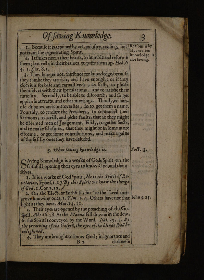 1, Becaufeitisattainedby art, nduttry,reading, but 'Reafons why not from theregenerating Spiite ofa go Meith | * ae Ltfinkes notin their hearts, to humbleand reforme slo bing 4 them ; but refts in theirbraines, to puffe them up. Heb.6 e 4. 1.6 44.9.3.) . ? 3. They hunger not, thirftnot for knowledge,becaufe | they thinkethey arerich; and have enough :, or if they doe, it is for bale and carnall ends; as, firit:, to pleafe | themfelves with their {peculations., and to fatisfie their curiofity. Secondly, tobe ableto difcourfe; and fo get applaufe at feafts, and other meetings. Thirdly,to han-) dle difputes-andcontroverfies ; {o.to, getthem a name. Fourthly, to cenfurethe Preachers, to conpradi¢t their Sermons ; to cavill, and picke faults, that fo they might be efteemed men of Judgement. Fiftly, to gather Sects, and to make‘chifmes, thatthey might bein fome more efteeme, orget fome contributions, and make a gaine | of thofe filly onesthey.havedeluded.. 9 3. What faving knewledge is. Se. 3. | G Axing raplesise is. a worke of Gods Spirit onthe} | faithfull,opening their eyes to know God, and theni- felves. | '” 1. Ieisa worke of God Spirit; He is the Spit of Re- welation; Ephef.1 17.By this Spirit we know the things of God.1.Cor 2.13.4 - ‘2, On the Elect, or faithfull ; for *tisthe faved ones prove knowing ones, 1. 72. 2.4. Others -hayenot that Tohn 5.35. . hebe asthey have. AZat.13, 1%. 3 | ~3. Their eyes are opened by the preaching of the Go- {pell, Aéts 29.18. As the Afanna fell downe in the dew; fo the Spiritis conveyed by the Word. J/ai. 35. 5. By '| the preaching of the Go/ped, the eyes of the blinde foal be enlightnea. 4, They are brought tokaow God ; inignorance and