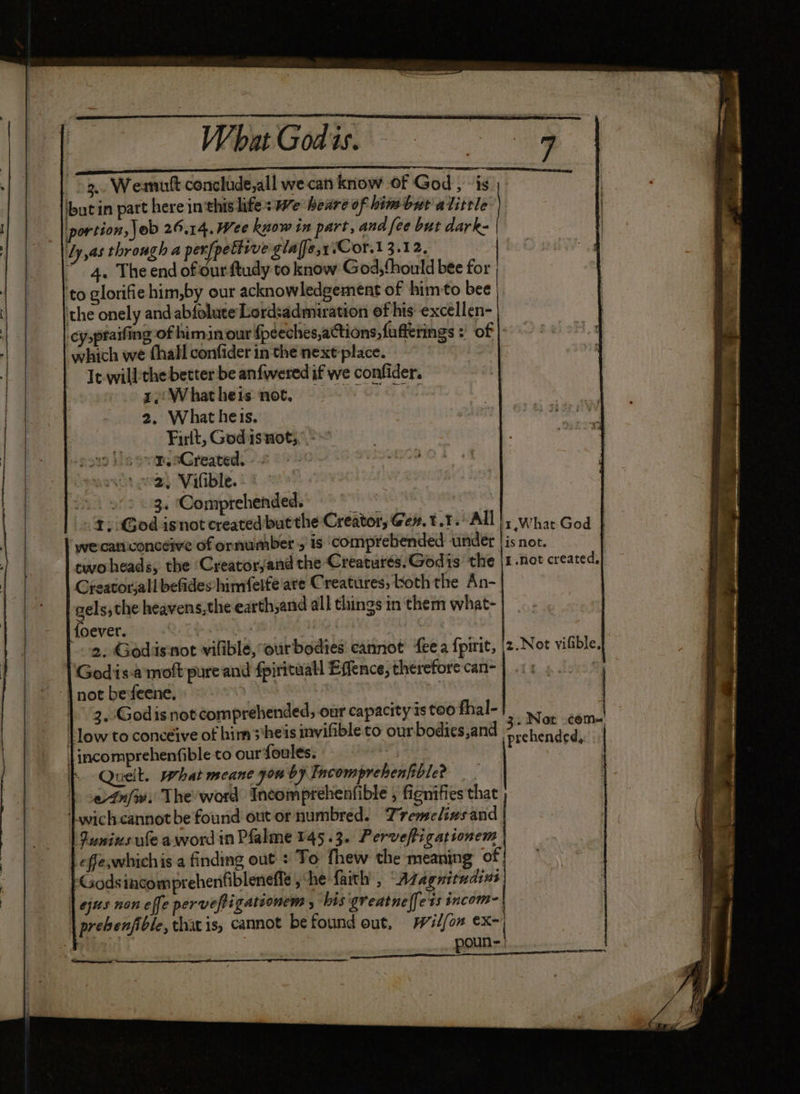” Wb Godie. 3. Weamutt conclude,all we can know of God, - is but in part here in thislife: we heare of him but alitrle portion, \ob 26.14. Wee know in part, and fee but dark- Ly,as through a per[pettrve glalfe,y:Cor.1 3.12, “4. The end of our ftudy to know God,thould bee for ‘to glorifiehim,by our acknowledgement of himto bee | ‘the onely and abfoluce Lord:admiration ef his excellen- cyspraifing of himin our foéeches,actions,fuffetings : of |: which we hall confider in the next'place. | It will:the better be anfwered if we confider. re:Whatheis not. 2. What heis. Firlt, Godasnot;,’,- sovm, oCreaved. - © \ oe, Vifible. 2. 9/2 «3. ‘Comprehended. bie fine 1: God isnot created butthe Creator, Gew.t.1. All |, wha God we-catiiconcéive of ornumber 5’ is ‘comprehended under | is not. twoheads, the ‘Creatorjand the Creaturés.Godis the |1.not created, Greatorjalll befides himfelfe are Creatures, both the An- gels,the heavens,the earth,and all things in them what- {oever. 2. Godisnot viliblé, ourbodies cannot fee a {pirit, Godis-a moft pure and fpirituall Effence, therefore can- 2.Not vilfible, | not befeene. | {low to conceive of him s*heis invifible to our bodies,and < Stophane daha |incomprehenfible to our foules. P ; Queit. What meane you by Incomprehenfible? einfw. The'word Incomprehenfible , fignifies that ‘Lwichcannotbe found out or numbred. Tremelinsand Iunius ule aword in Plalme 145.3. Perveftigationem effe,whichis.a finding out : To fhew the meaning of | ‘Godsincomprehenfibleneffe she faith’ , “Azvagnitudins | jus non effe pervefigationem , his ‘greatne(fets incom- prebenfible, that is, cannot befound out, Wilfom ex- poun- i ee bo