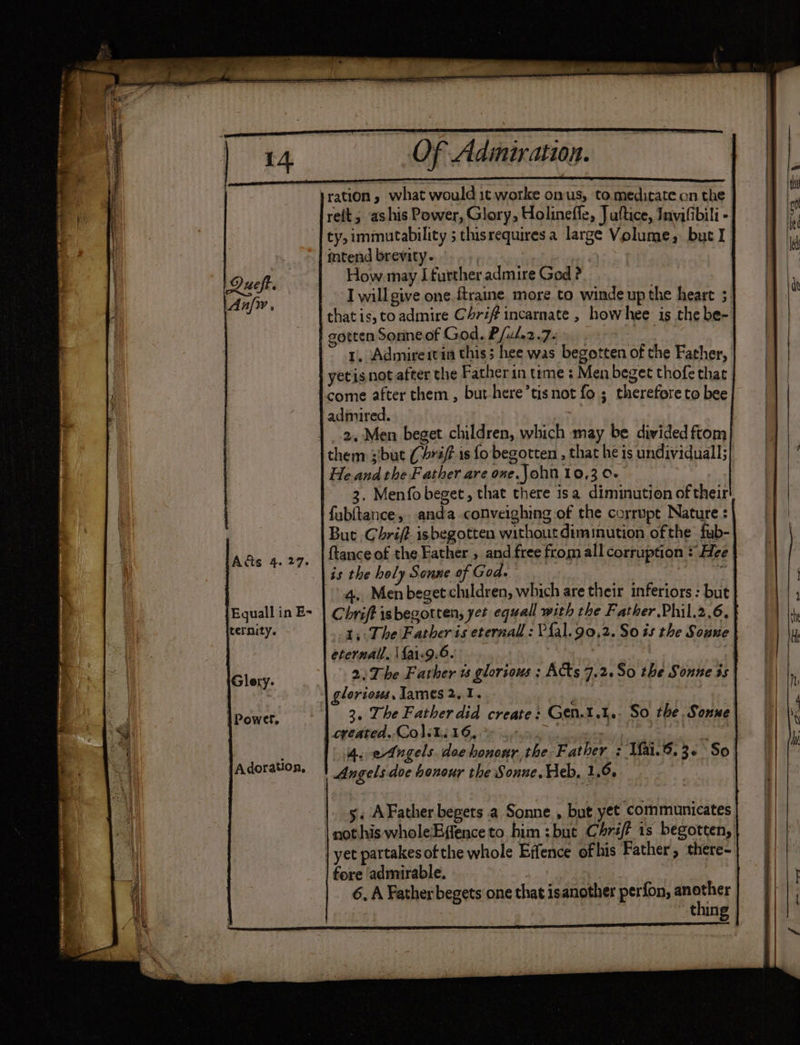 ration » what would it worke onus, to meditate on the | relt, ashis Power, Glory, Holineffe, Juftice, Invifibili - ty, immutability ; thisrequires a large Volume, but I intend brevity. | | How may [further admire God ? I will give one. ftraine more to winde up the heart ; that is, to admire Chriff incarnate , how hee is the be- gotten Sonneof God. P/u/.2.7. 1. Admire tvia this; hee was begotten of the Father, | yetis not after the Father in teme : Men beget thofe that Icome after them, but here’tisnot fo ; therefore to bee | admired. | 2. Men beget children, which may be divided ftom them sibut (raf is fo begotten, that he is undividuall;| He and the Father are one.John 10,3 0- 3. Menfobeget, that there isa diminution of their fub(tance,. anda .conveighing of the corrupt Nature : But .Chrif? isbegotten without diminution ofthe fub- ftance of the Father , and free from all corruption * He is the holy Sonne of God. . 4. Men beget children, which are their inferiors : but Chrift isbegotten, yet equall with the Father.Phil.2.6. | 1, The Father is eternall : Pal. 90,2. So is the Soune | eternal, fai.9.6. . | 3 | 2) The Father w glorious ; Acts 7.2.So0 the Sonne 3s glorious, James 2.1. 3. The Father did create: Gen.t.1.. So the Sonne | created. Col.t. 16, i Pi, ? 1 4. e4ngels. dee honour the Father : Mai.8.3¢ So Angels doe honour the Sonne. Heb, 1.0. | Que Anfy, Ads 4. 27. Equall in E- jternity. Glery. Powel. Adoration, 5. AFather begets a Sonne. , but yet communicates] nothis wholeEffenceto him :but Chri? is begotten,| || | | yet partakes of the whole Effence ofhis Father, there-| | fore admirable. 6. A Father begets one that isanother perfon, fees thing ee TE ee ee