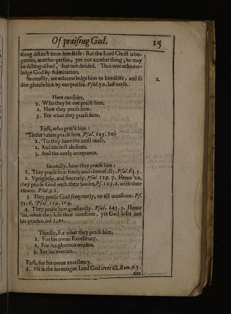 Of praifing God. thing diftin@ from himéelfe : But the Lord Chrift isbe- gotten, another perfon, ‘yet not another thing ; he may be diftinguifhed,, butnotdivided. Thus wee acknow- ledge God by Admiration, Secondly, weacknowledgehim to himfelfe, and fo | doe glorifie him by our praifes, P/a/.5 0, laftverfe. ‘Here confider, | y. Whothey be dee praife him. - 2, Howthey prailehim. 2. 3..For what they praifehim. 3 Firft, who praife him : > Tisthe Saints praifé him. P/a/. 143.102 1.’ Tis they have the molt caufe, 2, And the beft abilities. © 3, And the-onely acceprance, ~~” Secondly, how they praife him : : I. They praife him freely;and cheerefully.P/al.63.5 . 2, Viprightly,and fincerely, P/a/.119. 7. Hlence’ts, chey praife God with their Soules, P/.103.1.with their Hearts. P/al.o.t. aneweial 71>. 6.Pfal 119.16 4s; 4. They praife him conitantly-. Pfal. 145.2. Hence *tis, when they lofe their comforts, yet Godlofes not bis prailes eA Latinas ssiovsei ds cobdsitiontond, .s Thirdly, for what they praifehim. ... 4) 1, Forhis owne Excellency. | oh | 2.. For his. glorious workes, Vite Se Ot his merchesesy eer sye wag _ Firft, for his owne excellency. | _ iy I. . He is the foveraigne Lord G: * a