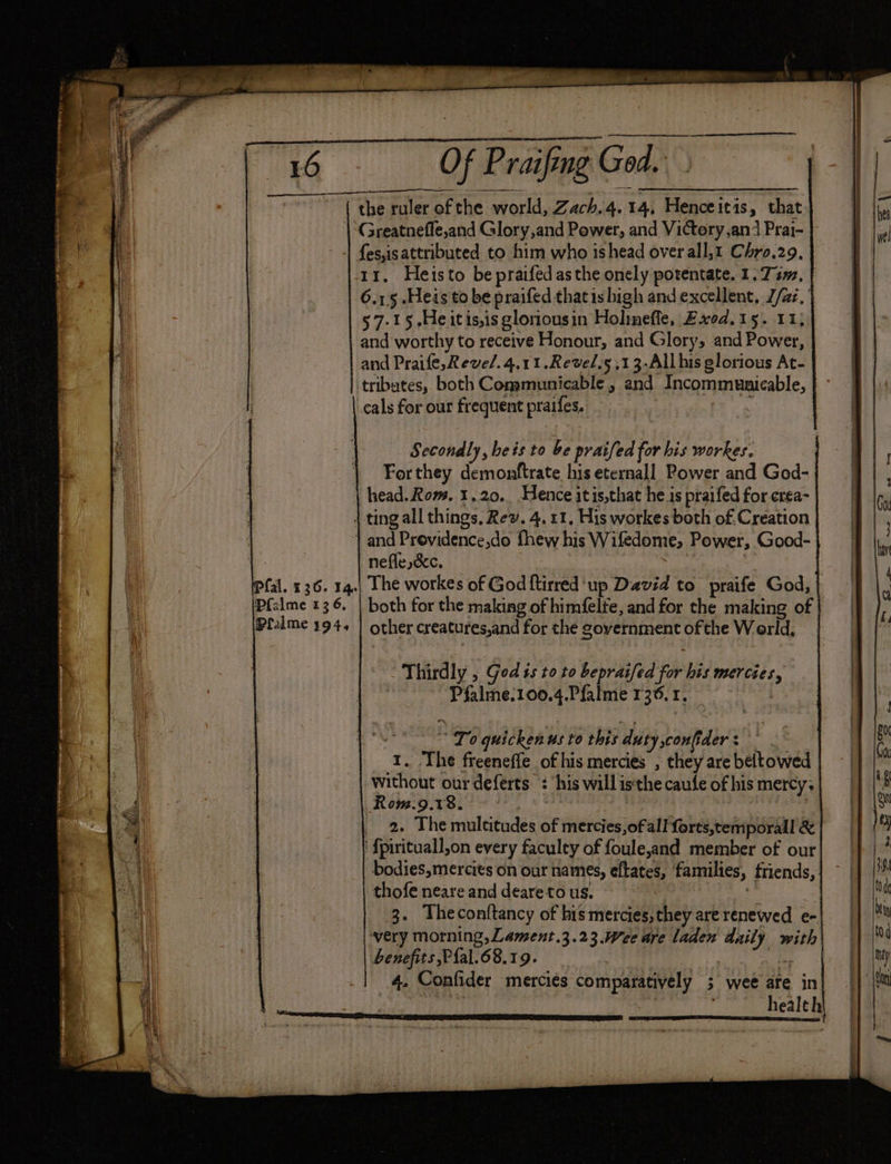| Safes: Clik Pertacnchotetede 16 Of Praifing God. the ruler of the world, Zach.4. 14, Henceitis, that Greatneffe,and Glory,and Power, and Victery,an/ Prai- | + {es,is attributed to him who ishead over all,1 Chro.29. 11, Heisto bepraifed asthe onely potentate. 1.74, 6.1.5 .Heis to be praifed thatisbigh and excellent, J/az, 57-15 He it is,is gloriousin Holimeffe, Exod. 15. 11; and worthy to receive Honour, and Glory, and Power, and Praife,Reve/.4.11.Revel.s ,13-All his glorious At- tributes, both Communicable, and Incommunicable, cals for our frequent praifes, ; Secondly, heis to be praifed for his workes. Forthey demonftrate his eternall Power and God- head. Rom. 1.20.. Hence itis,that he is praifed for erea- 4 ting all things, Rev. 4. 11, His workes both of. Creation | and Previdence,do f{hew his Wifedome, Power, Good- nefle,é&amp;c. HE The workes of God {tirred ‘up David to praife God, | both for the making of himfelfe, and for the making of other creatures,and for the government of the W orld, fal. 136. 14. pfalme 13 6, Pralme 394, Thirdly , God ts to to bepraifed for his mercies, Pfalme.100.4.Pfalme 136. 1. _ “To quickenus to this duty,confider: | | 1. The freenefle of his mercies , they are beltowed without our deferts. : ‘his will isthe caufe of his mercy. Rowm.9.18. | 2. The multitudes of mercies,of all forts,temporall &amp; ‘ fpirituall,on every faculty of foule,and member of our bodies,mercits on our names, eftates, families, friends, thofe neare and deare to us. 3. Theconftancy of his mercies, they are renewed e- very morning, Lament .3.23.Wee are laden daily with benefits P{al.68.19. : ies 4. Confider merciés comparatively ; wee are in’ | health