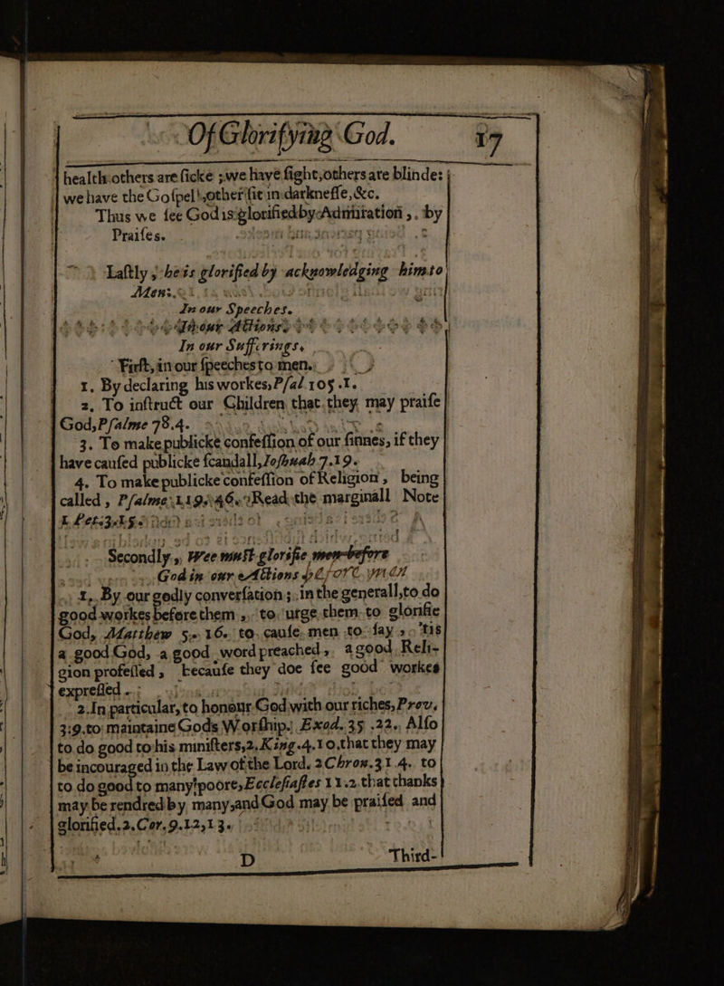 eB a Thus we fee Godisglorifiedby-Admnitation , . by Praifes. ‘sitesmy bar dasnen eared 8. Laftly j-hets glorified by ackpowledging himto| Ae#:.24 15 was Mole iadiow ann Jn our Speeches. r m beh: SL obhihewe Aiionse eh Oo 4 In our Suffcrings, Firft, in our fpeechesto men.) . | y 1, Bydeclaring his workes,P/a/.105 .1. 2, To inftruct our Children that.they, may praife F : “4 BN -% t 3. To make publicke confeffion of our finnes, if they have caufed publicke fcandall, Jofhvah 7.19. 4. To make publicke confeffion of Religion, being called , P/alme 1198 4Ou 2 Read the marginall Note: E LCL BL GL de) 20 siszol .gnistiavissue A ee ee ek nh ae APT) ela ¥el rrogt .. Secondly ,, Wee mmst-gloréfie mew-vefore Godin our eAbtions pZfore, jen God, ALatihew 5.16 to. caufe.men to-fay > Ms a good.God, .a,good word preached, agzood. Reli- gion profefied 5 kecaufe they doe fee good workes exprefied 7. wjenaius meg ‘Mg Pee 2,In particular, to honour God with our riches, Prev, 3:9.to| maintaine Gods Worthip. Exed..35 .22., Alfo to.do good tovhis minifters,2.King-4.1 o,that they may to. do good to manytpoore,Leclefiaffes 11.2.that thanks may be rendred-by, many,andGod may be praifed and ; : ahs ‘Third-