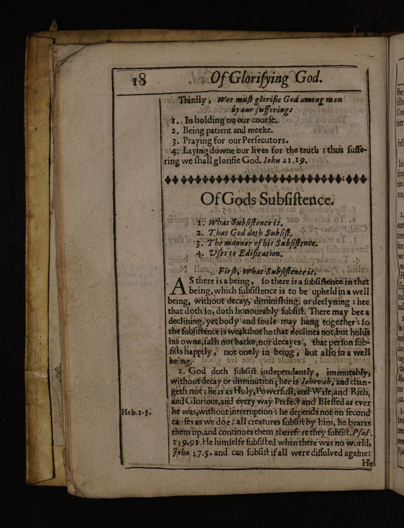 / Tiedly > Wet muft glorifie God among men byour le: bet | a..In holding owour courfe, 2, Being patient and meeke. 3. Praying for ourPerfecutors. ‘qe ‘Laying downe our lives for ‘the truth : thus faffe- ring we fhall glonfie God, Johx 21.19. Sb obeHneseebeaooesooeoedt +46 Of Gods Subfi ftence. 4. Ufts. to Edification,  Ri ir fry what Subjifioreeins® A. QIUED AS $s Fah isabeing, fothere isa fubfi Renee sacthet . | being, which fubfiftence is to be‘ upheldina well. being, witlout’decay, diminifhing} ordeclyning : hee that doth'fo, doth honourably fab ft: There may beea declining, yet body ‘and foule’ may hang together’: 1o the fabliltenceis weakibar hethat devlinies not,but holds | ins owne, falls Hotbaeke: sno? decayes’, that perfon fib- wri happily. not onely i in’ ‘being 3 ‘but alioina well a fe, God doth fabhi ft indepeadeanly ; imnltintablys Withoatdetay or diminatibn ; Keeis Jehoush and clian- gerh not ; heis'as sHoly,Powerfull and Witesand: Rith, | and Glorious,atid évery way: Perfect and Bleffed as ever: he was,withoutinterraption’ lie depends not on fecond taiifesas we'dde all creatures fabGittby him: He beares them tp,and continuesthem therefore they fubGtt,P/z/, | 119.98. He himfelfe fublilted whénthete was'no world; ohn 17.5+and. can fublistifall were diflolved againe: | He