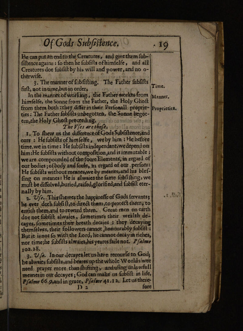 Of Gods: Subfistence. He car pnt an endothe Creatures, and give them fub-| fiftenceagaine : fo then he fubiilts ofhimfelfe, and all} Creatures doe fubfilt by his will and power, and no o-} chérwife. re mm * 3. The manner of fibfifting, The Father fibfifts | firlt, not intime,butin orders rity jpime In thé mannerofworking, the Father workesfrom 4 anner 'himfelfe, the Sonne from the Father, the Holy Ghott | ; from them both :they, différin their Perfonall. ptoprie- | ties: The Father fabfitts unbegotten, the: Senne begot- | cen,the Holy. Ghoft proceedings ac 1) cover 20 2; «: , ” The Vies are thefe. waste lis nront brs _.&amp;, To fhew us the difference ot Gods Subfifténeejand ours : He fubfifts of himfelfe, we by him: : He before itime,we in time: He fubfiftsindependantswedepend.on Lhim:He fubfifts without compofition and is immutable 5 we are compounded of the foure Elements) in regard of out bodies ; of body and foule,. in regard of our .perfons: ‘He fubfifts without meanes,we by meéanesyand Ins blef- fing on meanes: He is alwaiesthe fame fubfiftting, we mutt be diffolved, buried, raifed,glorifiedjand fubfilt eter- nally by him. | | 2. Ufe.-Thisthewesthe-happineffe of Gods fervantss | he-ever. doth fubfi {t,to dire&amp; them,toprotéct them; to enrich them,and toreward them. , Great:men, on arch doe not fubfift alwaies., fometimes their. wealth de- | cayes, fometimes;thei breath. decaies 5: they: decaying themfelves, their followers cannot ,iondurably fubiift : But it isnot fo withythe Lord, hecannotdecay in riches, nor time;he fubfilts alwaies,his yeares failenot. P/almse | 102.2%. Lowpsaninla omar ealettaes 3. Use Inour-decayeslecushave: recourfe to. God; } he alwaies {ubfifts,and-bearesupthe whiole Worlds wee | need. prayer more than dhifting 5: :ancufing tinkawfull | | meanesin our decayes ; God can'make us fubfitt: in life, | Pfalme 66.9,and in grace, Pfalme'4x.1 3x: Letus py | Dp 2 ore