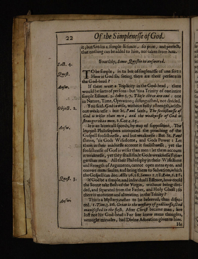 it ybus Gadus a.fimple. Bience fa pure,: and perfects that nothing can beadded to him, nor taken from hima. trO be fimple , 1s to bee of fmglenefile of onei forts Tito is God fos: {eeing. there are-theeé perfonsin the Ged-head.? -. Gee 4 : ch: If there: weie. a: Triplicity inthe God-head ,- there would be forts of perfons : but ’tisa Trinity of oneintire | in Nature, Time, Operation ; diftinguifhed, not divided. | - .o¥on faid, Godiswile, without folly sftvength,with+| out weakaefle:: but Se. Pawl faith, The foolsbueffe of | God. i wifer than men, and. the weakutfe of God: i}. ftrongerthan men. 3 Cora .25 i: enlae to aTUIiird) . Iers an dronicallfpeecly, by. way of fuppofition, . The} | learned: Philofophers. accounted. the:preaching of: thie’ Gofpell foolifhnefle, and butweaknefle:: But. St. Pwd fhews, ’tis Gods’ Wifedome, and Gods Power : Let , | them intheir. madneffeaccount it foolifhneffe ,-yet-the foolifhnefle of God is wifer than men : let them account it wealthefle, yer they fhall- finde Gods weaknefleftron= gerthan'men. Albcheir Philofophyintheir W ifedome and ftrength of Arguments, cannot open mens eyes; afid convert mens foules; and bring them to Salvation,which the Gofpellcan doe. Atks26,1 3. ames. 1.18; Rom i456 Tf God be a fimplesand individuall Efence, how could tlie Sonne take fleth-ofthe Virgin, without being divi- ded, and feparated from the Father, and Holy Gholt; fo thereis mutation and alteration inthe-Trinity ? | Thisisa Myfterysrather. to be beleeved, than difpus | ted. 1.7 i13.16, Grout is the myftery of godlinefe;God manifcfted in the flee. After Chrift became man, hee loft not His‘ God-head::-For hee: knew mens thoughits, wrought miracles ; Kad Divine Adoration given te er | €