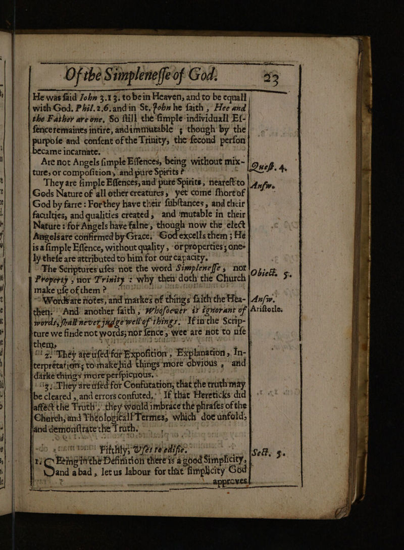 — Oftbe Siinpleneffeof God, 3 Fle was faid John 3.13, to bein Heaven, and to be equall with God. P4il.2.6,andin St. fobs he faith , Hee and the Father ave one, So ftill the fimple individuall Ef- fericeremaines intire, andimmutable ‘; ‘though by’ the purpofe ‘and confent ofthe Trinity, the fecond perfon age incarnate. ° A | | re Not Angels (imple Effences, being without mix- ture; or eotipetivion r and pure Spirits fs = LQeep. 4, They are fimple Effences, and pute Spirits, neareft'to Anfw Gods Nature of all otherereatutes, yet come Mortof} ~~ God by farre : Forthey have their fubftances, and their faculties, and qualities created, and mutable in their | Nature ? fof Angels have falne’, though now the ‘elect | Angelsate confirmed by-Grace, ‘God excells them ; He} isa fimple Effence, without quality , -orproperties; one- ly thefe are attributed to him for our capacity. | : The Scriptures’ ufes not the word Simpleneffe , not! Obie, «© Property y nor Trinity + why thei doth che Church j-“/°* 5 make ufeofthem?, «°° Og de OO GRGIE hy ~o Words ate notes, and markes of things faith the Hea- |.4x/z. then’ “And: another faith , *hefoewer ix ignorant of \Aniterle, words, ral never judve well of things. If inthe Scrip- ture we findenot words; nor fence, wee are not to nfe} alg They ake ufed for Bxpofition , Explmation ,. In- | iterprétatian:s tomakehid things ‘more obvious , “and. darké things more perfpicnous. - phe ase Pew | 59 5cPhey are afd for Confutation, that the troth may | be cleared ,, and errors confuted,. » lf that Hereticks did fect the Truth’, they would imbrace the phrafes of the Chatch {and TheolosiGalPTermes, which doe unfold;