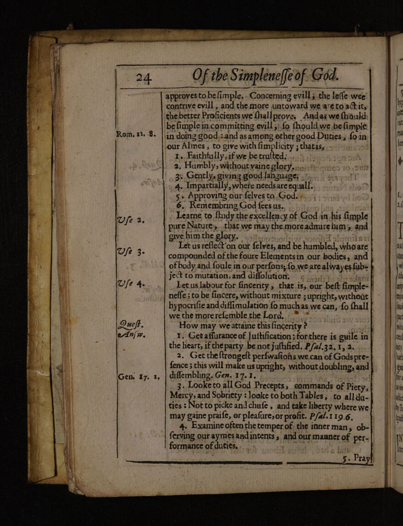 Rom, 12. -8. Gen. 17. Of the S implenelfeof Gid. approves to befimple, . Concerning evill; the leffe wee contrive evill , and the.more untoward we are to actit, the:better Proficients we fhallprove, Andas we thould: 1... Faithtully.if we betrufted:...., 2, Humbly, wichoutyaine glory.....:.% 3:.Gently, giving good language; .’. 4. Impartially, where needs are equall. 5» Approving our felves ta God. 6, Remembring God fees us.., Learne to {tudy the excellency of God in his imple pure Nature,...that we may the.moreadmire him 5 and ve him the glare uit sat a bitue ania aleirith a ei Let us reflect‘on our felves, and be humbled, whoare compounded of the foure Elementsin our bodies, and | of body,and foule in our perfons, fo. we arealwayes fub= ject to mutation, and diffolution: =< _. aly dash sina tl Let us.labour for fincerity , that is,.our beft fimple- nefle ; to be fiacere, without mixture ; upright, withoat hypocrifie and diffimulation fo muchas we can, {0 thall we the morerefemble the Lord, .* How may weattaine thisfincerity ?- me 1. Getaffurance of juttification;torthere is guile. in | the heart, if the party be not juftified. P/a/.32, 1, 2. 2. Get theftrongeft perfwafiohs we.can of Gods pre- fence 3 this will make us upright, without doubling, and difflembling. Gen. 17.1, ; 3 he eee pal 3. Looketo all God Precepts, commands of Piety, Mercy, and Sobriety : looke to both Tables; to alldu- ties : Not to picke and chufe , and cake liberty where we may gaine praife, or pleafuresor profit. P/al.119.6, — } 4. Examineoften the temper of: the inner man, ob- ferving our aymesandintents , and ourmanner of per-| formance of dutiés... a as | bhi