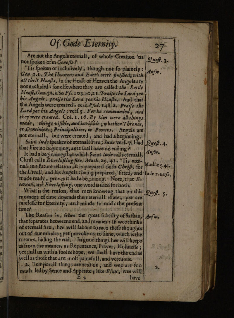 Of Gods Eternity, iy) 27 : Are net the Angelseternall , of whofe ‘Creation tis! ; not {poken ofin Gonefis ? | | Ruck. 3. Tis {poken of inclufively , though:noe fo: plainely : | Wife Ger.2.4, The Heavensand Earth were finifhedywith | * all their Hoafts, inthe Hoalt of Heayenthe Angels.are notexcluded : forelfewhere they are called: the Lords Hoaft,Gen.32.2S0 Pf. 103.20,2 1. Preifé the Lard yee his Angels , praifethe Lord yeehis Floafés.:) And. that the Angels werecreated’, read Pfal, 148. 2.-Praife the | Lord yee bis Angels vel 5. Forhe commanded, and they were created. Col.1,16. By him were alithings mide, things vifible, and invifible , whether Thrones, er Dominiots, Principalities,.an Powers. Angels. are moteternall, but were created , and had abeginning, | Saint Jade fpeakes of etemalbFire.; Jude verf.'7, Had | Quef. 4, that Fire no beginning, agitihallhavend ending? . © A _Ithad a beginning;that which Saint Jadeccalls eternall, |“ fp Chrift calls Buerlafting fire. Adath, 25), 41. *Tis exer- Math | nallinefuturerelation 51t is prepared faith Chri; for | 78? 5.4% the Divell; and:his Angels being prepared’, fitted,-and {Iude 7.verfe, tmadeready., proves it hada beginning! © Note,tiat £1 ternal, and Everlafting, one wordisuted for both, | Whatis the:reaton, chat men knowing. that on this Queft. 5. moment:.of time depends their erernall: eftatey yer are| catelefle for Erernity:y:and minde fo much: che prefent | time? ing goaelnsoshet onto volt Hd: ood | The Reafon is, from the great fubtilty of Sathans| An/w. that feparates betweene end, and meanes': If weethinke of eternall fire y:hee will labour tg race thefe thoughts) | outof our mindes ; yet provokeus: to fintie; whichisthe| meanes, hiding the end. In good:things hee will keepey | us from.che meanes, as Repentance, Prayer, Hohneffe ; yet dull us witha fooles hope, we fhali ‘havetheend’as | | wellas thofethat are molt painefull, and-vertuous. 2. Kemporall things are nextug ; atid wee’ are’ too | much. ledby Sence and Appetite:y like By/aary wee will} E 2 ; have | —