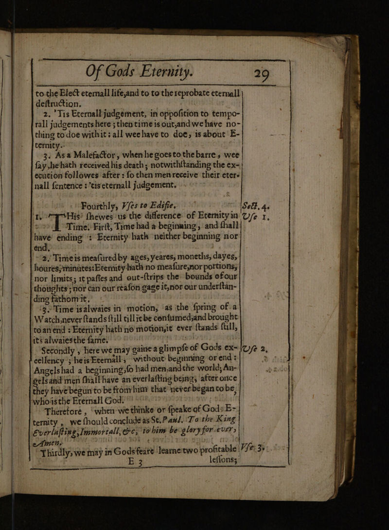to.the Elect eternall lite,and to to the reprobate eternal deftruction, ; 2. Tis Ecernall judgement, in oppofition to tempo- rali judgements here ; then time is out,andwe have no- thing to doe withit; all weehave to doe, is about E- ternity.. — 3. Asa Malefactor, when he goestothebarre, wee fay he‘hath received his death; notwithttanding the ex-| ecution followes after : fo then menreceive their eter nall fentence : ’tiseternall judgement. ». ~~ | Fourthly, V/es to Edifie.  ASeE. 4s I ioe fhewes ‘us the difference of Ecernityin Ge 1, ° Time}: Firit, Time had @ beginming., ‘and fhall oth ending’ “: Erernity hath ‘neither beginning nor end, HER . -2,; Time is meafured by ages, yeares, moneths, dayes, houres>minates:Beernity-hath no meafure,nor portions; | ‘nor limits; 1¢ pafles and out-f{trips the bounds ofour| | thoughts’; nor can our reafon gage it,nor our underftan- ding fathom it, Par sas ‘3 'Time isalwaies in motion, ‘as ithe {pring of-a Watch never ftands {till allicbe confumed;and brought téan end Eternity hath no motion,it ever {tands fill, its alwaiesthe fame. ehapeer Secondly , here we may gaine a glimpfe of Gods ex- eellency ; heisEternall; without: beginning or end : Angelshad a beginning, fo had men,andthe world; An- selsand men fhall have an everlafting beng, after orice ; they have’ begun to be from/him that’ never began cobe, whoasthe Erernall God. : vt | Therefore , “when we thinke or {peakeof Gods E- ternity ,. we fhould conclude as St.Paul, ‘Ta the King Everlafting Immortal, ec, to hin be glory forever s| Thirdly, we may in Gods feate learne'two profitable Lyfe 3° . | E 3 leffonss’ 2 oe P Lae — ca ties ae me ET meena ae Se ee SS arene Sap a A eg I RTS ak ge ee SSS re Sty aaa