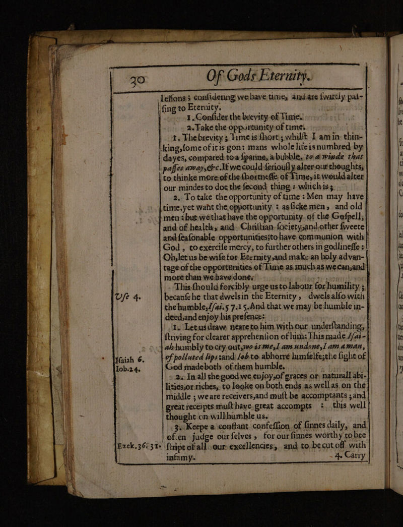 leffonss confidering wehave tine, andare iwattly pad- fing to Eternity. | o>», Cenfider the brevity of Time. 2. Take the oppurtunity: of time. | ot. Thebrevity 3 Time is hort; whil&amp;t I amin: thin- -king,fome of itis gon: mans whole liteisnumbred, by | dayes, compared toa fparine, abubble, ro 4 winde that | paffes away, cfc lt wecould ferioufl y alter our thoughts, to thinke more-of the fhextneffe. of Time, it would alter our mindes to doe the fecond thing : whichis; | 2, Totake the opportunity of time: Men may have} time, yet want the opportunity : asfickemen, and old | and: of health: and. Chrittian fociety,and other fweete}, and feafonable opportunitiessto have communion with | God , toexercife mercy, to further others in godlineffe +! Oh, let us be-wife tor Evernity,and make an holy advan- tage of the opportunities of Lime. as, muchas wecan,and| more than we-have. done; | eee This-fhould forcibly urge usto labour for humility, ; } becanfehe that dwelsin the Eternity , dwelsalfo with } the humble,J/ai.5 7.15.And that we may be:humble in- } deed,and enjoy his prefence: : t. Letus draw, neareto him with our underltanding, {triving for clearer apprehention of him: This made //ai~ of polluted lips:and Jebto abhorre limifelfe;the ight of God madebotl: of.chem humble. 2: Inal! the good we enjoy,of graces or, naturall abi- lities;or riches, to looke on both ends as wellas. on the; middle ; we are receivers,and mult be accomptants ;and great receipts mufthaye. great accompts +. this well} thought on willhumble us, 3..Keepe a conftant confeffion of finnes daily, and. ofien judge ourfelves, for ourfinnes worthy tobee ftripe of all. our: excellencies, and to.becut off with