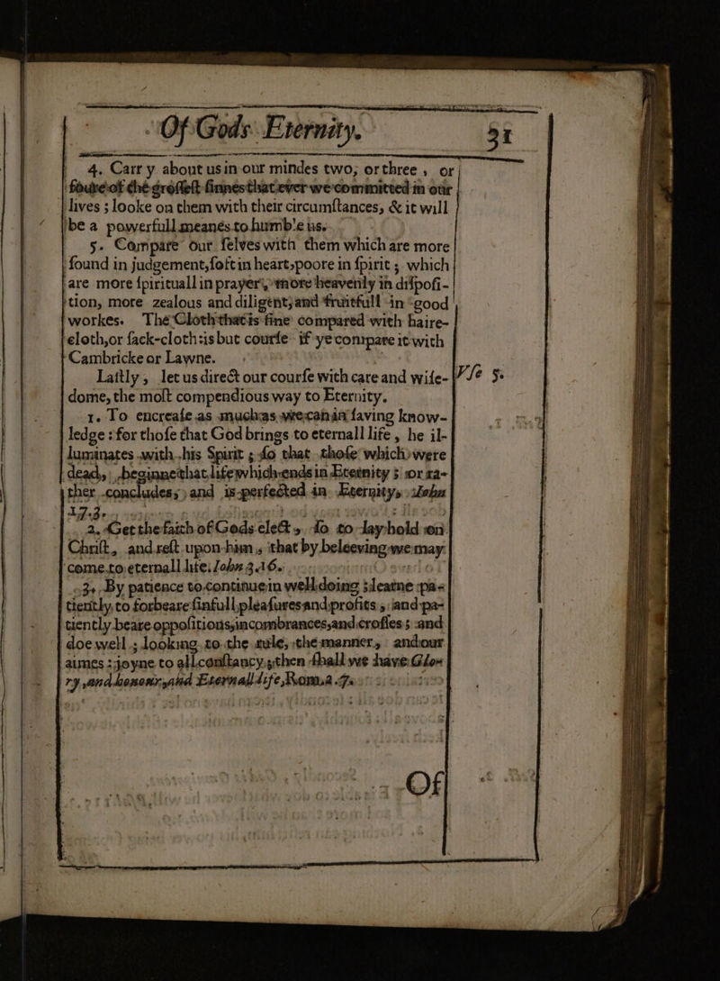 | 4. Carry about usin our mindes two, orthree , or foureof ché grofelt finnesthatever wecommitted in otir | | lives 5 looke on them with their circumftances, &amp; it will ibe a powerfull meanestohumb'e us... — 5- Compare our felveswith them which are more found in judgement,foftin heart,poore in {pirit 5 which ‘are more {pirituall in prayer), more heavenly in difpofi- tion, more zealous and diligent;and fruitfull in “good workes. Thée'Cloththatis fine’ compared with haire- eloth,or fack-clothsis but courfe- if yeconrpare it with Cambricke ar Lawne. : Lattly ; lec us direct our courfe with care and wife- | dome, the molt compendious way to Eternity, | 1. To encreale.as muchas wecenan faving know- | ledge : for thofe that God brings to eternall life , he il- luminates .with.-his Spirit ; fo shat .thofe which) were deach, be hatlitewhich-ends in Ecetnity 5 or ra- Of
