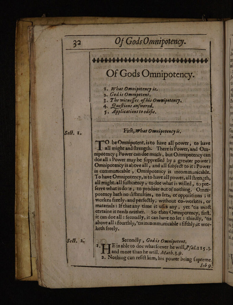 Of Gods Omuipotency. Of Gods Omnipotency. | 1. What Omnipotency ts. 2. Gedis Omnipotent, yer 3. The witneffes of his Omwipotency. 4. Queftions anfwered, 5. Applications to edifie, Fick, phat Oveniporency 4 ia beOmnipotent, isto have all power, to have | » all might and ftrength: There is Power, and Om- nipotency:s Powercandee much, but Omnipetency can doe all : Power may be fupprefled by a greater power Omnipotency is above all , and all abjen to it : Power is communicable ,“Omnipotency is incommunicable. To have Omnipotency, is to have all power, all ftrenzth, all might; all fufficiency 5''to doe what is willed , to pre- ferve what is dose ; ‘to produce out of nothing. Omni-| potency hath no difficulties, no lets, of oppotitions 3 it workes freely; and pérfe@ly ; without co-workers, or materials : If thatany time it ufes any, yet ’tis moft. c€rtaine it needs neither. So then‘Omnipotency, firtt, } it can doeall : fecondly, it can have no lec : thirdly, ’tis above all : fourthly,tisincommunicable : fifthlyit wor- : ‘eth freely. Se. 2. ie Secondly , Godis Omnipotent, ety Eisable to doe whattoever he will, P/41.1 15 .3. : and more than he will. AZath.3.9, | 2. Nothing can refift him, his power being {apreme, leb 9}