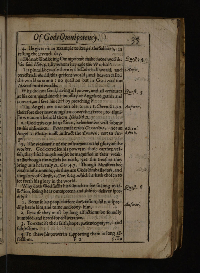 4. He gives us an example tokeepe che Sabbath, ‘in |! refting the feventh day. -Didnot God being Omnipotent make more wilds | Quen 04.0) ! his: faid Hedy. u,by whom he made the W orldsi?:> “a Tis plurall, becaufe there is the Celettiall world, nase le-4n/w, terreftrtall world,this-prefent world sand ‘heaven called the world to come : no queltion but 3 in wad wae the; (deaf more worlds; > sisted ys | Why did not God shaving all power, and all creatures love Re 5 at his command,ufe the auoiltry:of: Angels to ‘gather,and bug i convert,and fave his elect by preaching 2°: The.-Angels ave tooeterrible tous: 1 Chornw, 21.20.| dufwer, Ithetefore they have wings taicovertheir fete ; sto Geel fie we cannot behold them, Lfarab 612,00 9009 0.5 | | -2,0Godtrits onr fabjeftiam,. ‘whether we veil Tibenit | to-his ordinance. Perer muftteach Cornedias » notan |Aa. re: Angel at ane. mutt inftract the Eunuch, notan An- el: | - 3a: The wiealoao(te of che inftyeaghiom iwthe bileigst the | worker, God exercifes his powerin thofe earthen vef- fels,thayhis{trength might bemagnified:1n their weak- | neffesthough the veflels be earth, yet the treafure they | ~ Vbringus is heavenly ,2, Cor.4.7. “Though Miniftersbee | weake in(truments;y ée they-are Gods: Embafladors,.and | theglory:ofChrift,z.Cer.8.23. which he hath chofen to | fet forth his glory in the world. Why doth Ged fuffer hisChurchto lye fo log: in af- fiAion sfesing heis Davciporene, ach able to: is Ipers | dily 2 : | 4 Becaufe he people Life ha Ghen aia not fi pee | dily heare him,and curne,andobey: him. 2, Becaufethey muft by long venkgerueh be foundly humbled and fiteedfordebiverancess 9 | 3. Toexercife abeit faith nope, pattncesprayer i and fubjection. °° | 4.To thew his power in fopporting chem in'long af- fliGtions. shares er, 5-To oie oo nen ne i