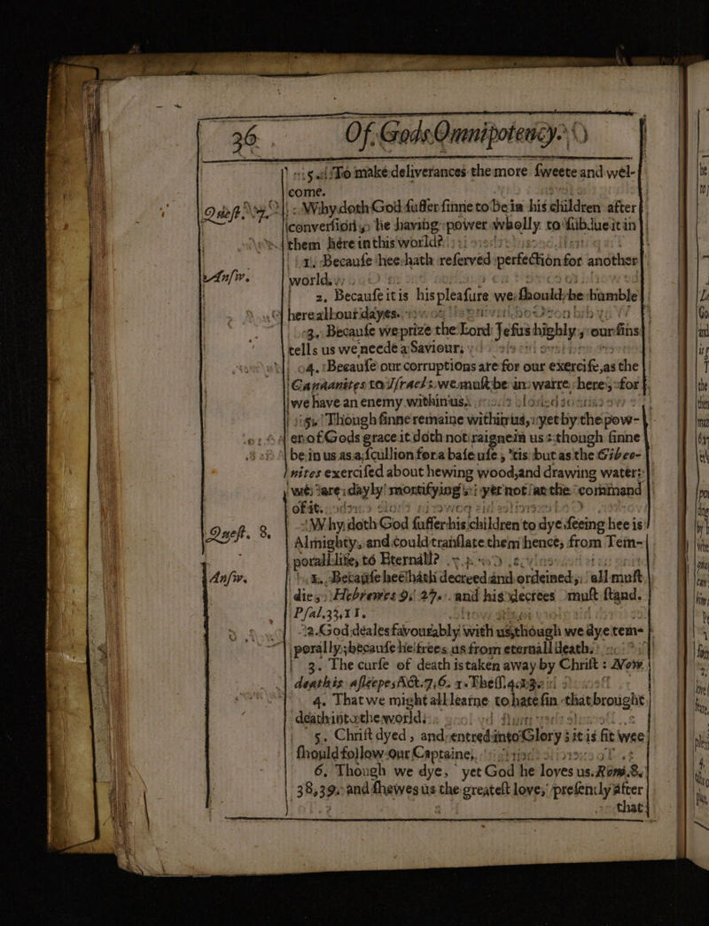 yh el et — Of Gods. Qnanipotency.\ 15 Sal To make deliverances themore fweete snd wel- come. | Ol\ . Wihy.doth God fufferfinne to Be iw his eildeen after Laveniaty he having: power whelly to: fibdue: itin | tess them hére jin thats world?) »; yr 1, Becaufe : hee hath referved perfection for another ' wor lesa i: fa, pesnieil hispleafure we: should; be viamble © hereakbourdayees..12 0. 02 : 03) Becaufe weprize the Esk Jefe highly your fins) tell: us we neede a Saviours;:| = . 04. Beeaufe our corruptions are for our exerci ape the} | Gapinanites toUfracls.wesnualtbe aware. here for ; peal an enemy withinuss 1627 sloriedsocs ther nites exercifed about hewing wood,and drawing water?) wit Tare: dayly mmorifying viyer not! an the corainand OF st ote: Why. doth Good faffer: bie Eildnen't to ire Keine Hef is Almighty, and could tranflate them hence; from Tem- porall.lite, t6 Beernall? oy pod 2c §, Becapife heelhach Joucedi and dishes! all mutt dies: \Hebremes 9:| 27. ‘ani his slectees muft ftand. (Pfal.3311. of 32.God.deales favourably sia uigeliough we dye tems} | porally,;becaufe: heitrees. us from eternall death; : so a |p 3. The curfe of ep istaken away y Chrift : Wow. | deathis afleepesAA.7:6. 1+-TheM qobee 's jet | 4. Thatwe might alblearne: to >hate fn in chat brought ‘deathintatheworld: d de 5. Chrift dyed , and, sibel into Glory: sit ig $f’ wee | fhould follow-our Captainei, its 6. Though we dye, yet God he Ses 2s ROM 8 38,39 and fhewes us tae greatelt love,’ prefenily ater | : - that
