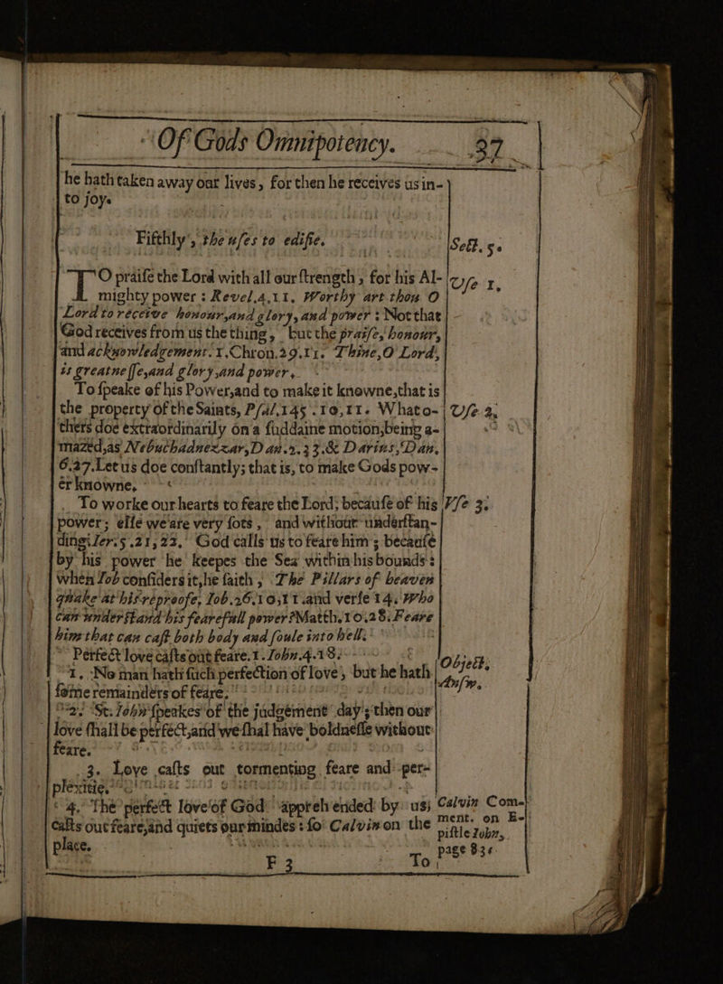 he hathtaken away oat lives, for then he receives usin- Fiftlily’, the ufesto edifie, °° loge 5. mighty power : Revel,4,11, Worthy art thon O Lordto receive honouryand glory, and power ; Notthat | - God receives from us the thing, “buc the prai/e,'honoar, and ackwowledgement.1.Chron.29.01. Thine,O Lord, ts greatne ffe,and glory and power ,. ! To fpeake of his Power,and to make it knewne,that is the property of the Saints, P/ai/.145 .10,11- Whato-| U/e 2. thers doe extraordinarily ona fiddaine motion,being a- 9) mazed,as Nebuchadnezzar,D ar.2.33&amp; Darins,Dan, 6.27.Let us doe conftantly; that is, to make Gods pow- érkmowne, ~~ < ’ shade epntgns __ To worke ourhearts to feare the Lord; becaufe of his 7/2 3. power; elle weare very fots, and withour-underftan- | dingiler.5 .21, 22, God calls us to feare him ; becaufe by his power he’ keepes the Sea within his bounds’ | when Job confidersit,hie faith » The Pillars of beaver | T O praife the Lord with all our ftrength , for his Al-|z, fet, can under stand his fearefall power?Matth.10.28: Feare hin that caz caft both body and foule into hell. ay | Perfect love caftsontfeare.1.Zobn4-18s- 0 08 lay ay 1, :No man hath fach perfection of love ; but he hath Anfi , hg Foggy ee ig gs Pepe ) We fone remainders of feare. u eiiginag “2. “St: Zohn {peakes of the jadgément day’; ‘then our) ? : : 3. Loye cafts out tormenting, feare and:-per- Re. ots on nie Te : ment. on Ee}: calts out fearesand quiets oarimindes : fo Calvinon the piftle Zobn, on PoE) 1 EN Coed aoe SU eR