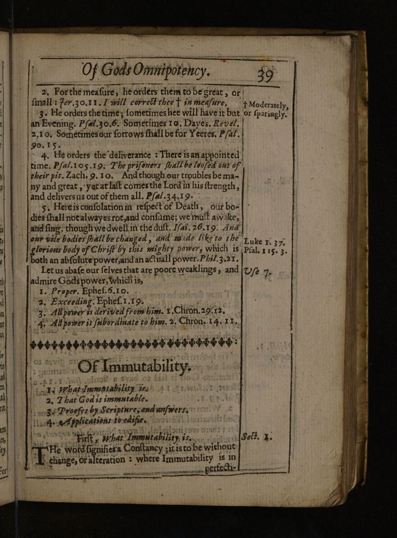 2, Forthémeafure, he ordérs them td begréat, or! finall': Zer.30,.11.I will corrett thee T in menfire, + Moderate] 3+ He orders the time; fometimes hee will have it but or fpirinnptit an Evening. P/at.30.6. Sometimes to, Dayes. Revel. |2,¥o, Sometimes our forrows fhall be for Yeeres, P/a/. 90.15. | i 4. He otders the déliverance : There ts am appointed time; P/a/.105.19; The prifoners fhall be loofed out of their pit. Zach. 9.10, And though our troubles be ma- ny and great ,yetat laft comesthe Lord in his ftrength, and deliversus out of them all. P/a/.34.19- > _. One 5. Hereisconfolationin refpect of Death, our bo- dies thal notalwayesrot,and confume; we mult awake, _land'fing; though we dwellin theduft. 1/47. 26.19. dd] ont vile bodies fhallbe changed, and naide like to the’ Pha oa glorious body of Chriff by this mighty power, which is Pal, hie’ f both an abfolute/power,and an actual power. P/i/.3.21. : Let us abafe our felves that are poore weaklings, and |z) Ye 7 admire Godspower;Whidhis, = | x |. 1. Proper. Ephef:6.10. ., . a, Exceeding. Ephef,1.19. , 3) Ab power ss derived from him. t.Chron.29°32, | 4. 24 power js [ubordinate to him. 2. Chron, 14/11... Seeesesrenseesesaes Hosessees: 80 OF Tawaneabilioy so. 4 J) rs whatdmmearability. Ya 90 aR That God is tosmutable. atte pplications tocedifies 0°. Ree a ee Arie Srave peoiliaés Conttancy ;itis tobe without ap change, Ora teration ; where Immutability is 10. eA AP SM EME EE EY perfecti- aie doatpaaee ene