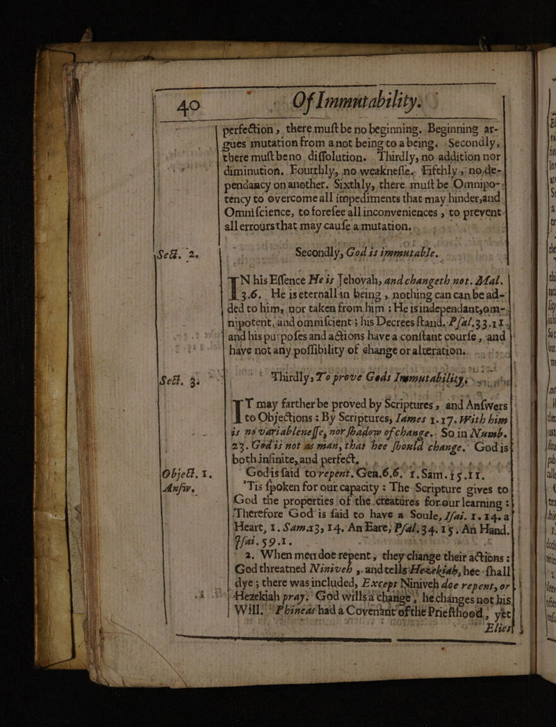 ¢ Sed, 2 Sei. 35 Anfw. Of mmntability. there muftbeno_ diffolution. . Thirdly, no addition nor diminution. Fourthly, no.weaknefle.. Fifchly .;no,de- pendancy onanother. Sixthly, there muft be Omnipo-; tency to evercomeall impediments that may hinder,and Omnifcience, to forefee all inconveniences , to prevent: all erroursthat may caufe a mutation. | Secondly, God is immutable. N his Effence Hess Jehovah, and changeth not. Dal. | 3.6. He iseternallin being ,. nothing can canbe ad- ded to him, nor taken from him ; He isindependant,em-.|' nipotent, and ommifcient ; his Decrees ftand..P/a/.33.11 4. and his purpofes and aGtions havea conitant courfe, and | have not any poffibility of change or alteration. | bbw SA Thirdly, Te prove Geds Inemutability Ti may farther be proved by Scriptures, and Anfwers |: to Objections : By Scriptures, James 1.17. Wath him) is n6 variableneff[e, nor foadow of change. So in Vaud. 23. God is not as man, that hee fhould change, Godist bothinfinite, and perfect. , , \ Godisfaid torepent.Gen.6.6. 1.Sam.t5.11. Tis {poken for our capacity : The Scripture gives to God the properties of the cteatires forour learning : | Therefore God is faid to have a Soule, J/ai. 1.14.4 Heart, 1. Sam.13, 14. An Bare; P/al.34,15 At Hand. Peisot. eS : : 2, When mendoe repent ; they change their actions : Godthreatned Niniveh ,.and tells: Hezekiah, hee -fhall dye ; there wasincluded, Except Niniveh doe repent, or “Hezekiah pray. God willsa change, he changes not his Will!“ Ebinearhad a Covenant ‘ofthe Priefthood,, yer ap) 8 oes, oO Elites