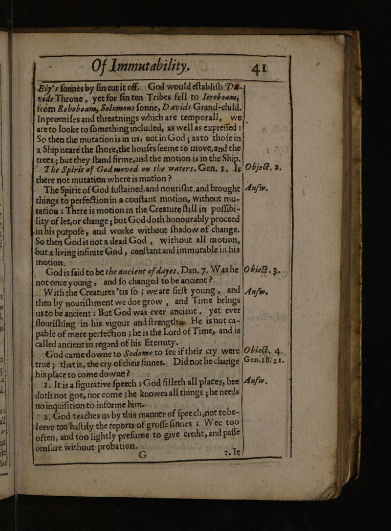 Of Immutability. }-E7y’s fonnes by finvcutit off... God would eftablith De | vids Throne, yet for finten Tribes fell to leroboams; | from Reboboans, Solomons {onne, D avids Grand-child. | Inpromifes and threatnings which are temporall, we areto looke tofomething included, as wellas expreffed :| So then the mutationisin uss notin God; asto thofein a Ship neare the fhore,tlie houfesfeeme to move,and the. trees ; but chey ftand firme,and the motion isin the Ship. | The Spirit of God moved on the warers.Gen.1, Is there not mutation where is motion ? rita ies The Spirit of God {uftained,and nourifht:and brought | things to perfeCtionin.a conftant motion, without mu- tation : Thereis motionin the Creature ftillin poffibi- lity of let,or change ; but Goddoth honourably proceed | in his purpofe, and worke without fhadow of change. So then Godisnotadead God , without all motion, buta living infinite God , con{tant and immutable in his motion, ° | | | God isfaid to be the ancient of dayes. Dan. 7. Washe |04ie#. 3... not once young, and fo changed to be ancient ?. | With the Creatures’tis fo ; weare firft young, and | 4y/y, then by nourifhment we doe grow , and Time brings usto be ancient : But God was ever ancient, yét ever flourifhing ‘in his. vigour and {trengtlim. He is hot ca- pable of more perfection 3 he is the Lord of Time, and is called ancientin regard-of his Eternity. | God camedowne to Sodome to fee if their cry were Obseli, 4. trué; thatis, thecry of theirfinnes.. Didnot he charige Gen8s21, hisplace to come downe ? : 1. Itisa figurative fpeech »God filleth all places; hee | 4u/». doth not goe, nor come ; he knowes all things ; he needs noinguificionto informe him. | =a God teaches usby this manner of {peech,not tobe- leeve too haltily che feports:of groflz finnes + Wee too often, and too lightly prefume to give credit, and pafle cenfure Without probation. % 23