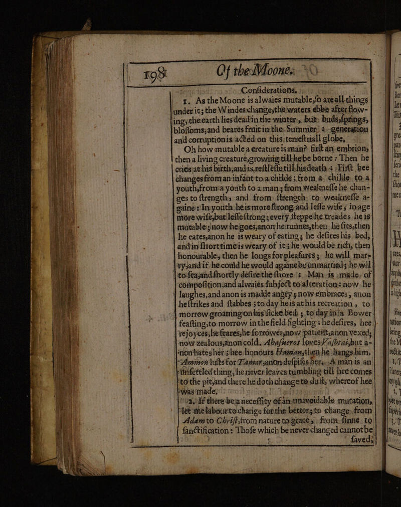 SE ahd. ANE WEE Oe memmewerre ro on a : * a . _ = : Confiderations, ». _. g. As the Moone is alwaies mutable,‘o areall things under it; the Windes:changesthe waters ebbe after flow- Oh how mutable a ereatureisman?, firlt an embrion; thena living creature,growwig tillhebe borne : Then he ories:atchis birth andisreftléffetilbisdeath + -Firt bee changes from an infant to-achilde ;.from,a, childe. to,a, youth,froma youth to aman 3; from weakneffs he chan- ges to ftrengths and from ftrengch. to weaknefle a- gaine':! Inyouth heis more firong-and lefle wifes inage more wife,but!lefieftrong; every fteppelhe treades heis he eates,anon he is weary of eating; he defires his bed, andin fhorttimeisweary of 1¢3 lie would be rich, then heftrikesand ftabbes ; to day hei8 athis recreation , to feafting,to morrew inthefield fh ehtjng:: hedefires, hee. now zealous,anon cold. Aba/neros loves¥ 4/btaisbut a- -“Armon lults for Famarsanon defpiles hery..A manis an wnfettled ching, he never leaves tumbling all hee comes to the pit,and there he doth changete duit, whereof hee nvaclf there bea necoffity of an-unavoideble mutation, Jet me labourtocharige forthe better; to change),from Adamo Chyifi,trom nature to graces: from finns, ta fanctification: Thofe which be never changed cannot ie | ee faved;