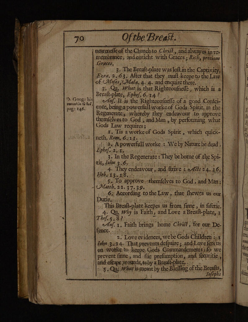neareneffe of the Church to. Chit and alwayes in re: membrance, and,enticht with Graces; Rich, precious Graces, 7 re a -_ zm 1) er Ce ei Td . . ag . 3» The Breaft-plate was loft.in the Captivity, | Exra, 2.63. After that they mult keepe to the Law | of Moses, Mala.4.4. andenquirethere.. .- . | 3. Qu. What is that Righteoufhell=, which isa - | Brealt-plate, Ephefi 6.14? re 2. Goog: his! ed. It.is the Righteoufuells of a good Conlci- ae 146. | ice, being.apowerfull;worke.of Gods. Spirit, in the | Regenerate, whereby they endeavour to approve | themfelvesto God 5 and Man, by performing what | Gods Law requires; | } | 1, Tis a worke of Gods Spirit ; which quick- neth, Rom, Gand... iil. ty 7 |. (2 Apowerfull worke..:, We by Nature be dead ; bt Epbel yi tivikis «> | | ee | . 3. Inthe Regenerate : They be borne of the Spi- tli dal gAGs% silt saeHl dlncidmisiodic Wale | 4. They endeavour ,.and ftrive ¢.e dts 24,16; FP OEAB dle cits print Wane atin ob Oe 5.) §% To approve .:themfelves.to God ; and Man: | (Matth, 22.37.39. gore : 6. According tothe Law, that fhewés us our Duneenal caw tite rogrised) _.| This Brealt-plate keepes us from finne, in fafetie, 4. Qu, Why is Faith, and Love a Breaft-plate, 1 These Bdiic te tio: vin. | | e4nf. 1, Faith brings home Chris, for our. De- 2. Love evidences, we be Gods Children 2-1 | Zohn 3:%4~ That prevents defpaire ; andLove fers us | on swonke, to. .keepe, Gods Commandements.:fo we | prevent finne., and flie prefiumption, and. Securitie,, || and-efcape wownds,asby a Breafisplate, <. 'g , QadiWebat is-meant by the Blefiiag of the Brealts, Ain, gn ne Tofephs |