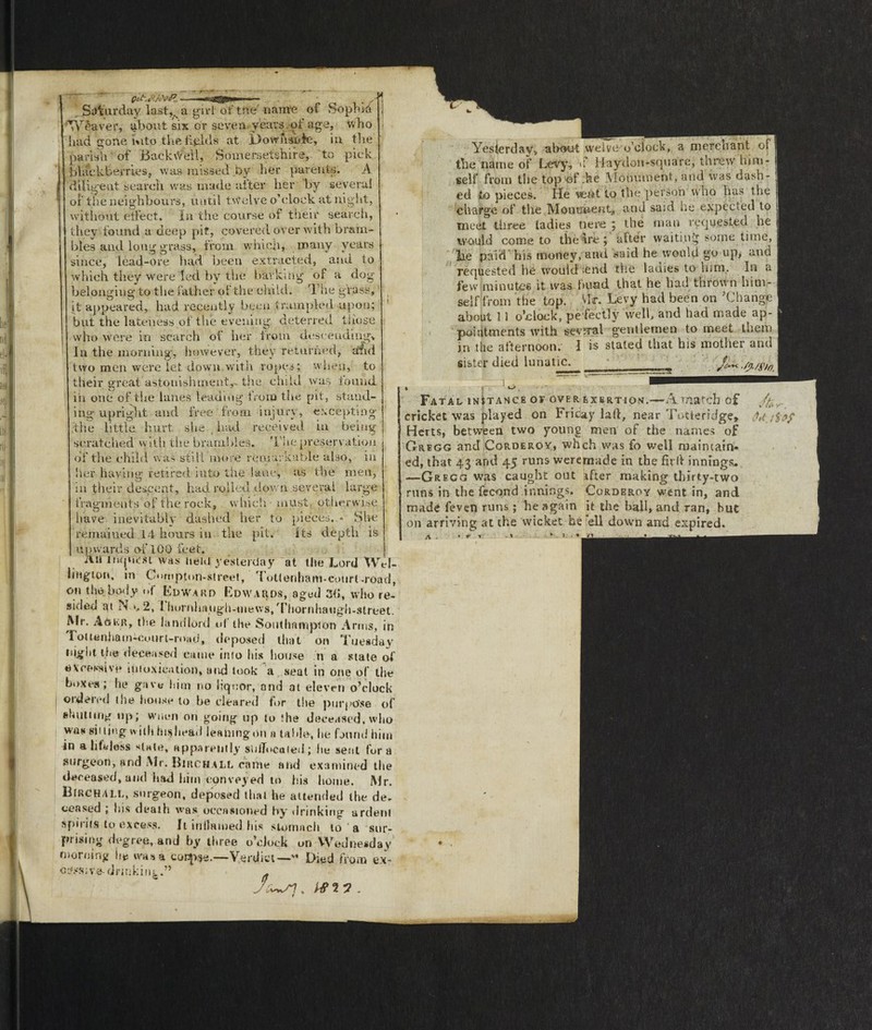 i a deep pit, covered over with brain¬ ing grass, from which, many years - . L,- . s Saturday last,s a girl of the' nante of Soph Id Weaver, about six or seven years , of age, who had gone wito the figlds at L>ownside, in the parish of Backtfefl, Somersetshire, to pick blackberries, was missed by her parents. A diligent search was made after her by several of the neighbours, until twelve o’clock at night, without effect. In the course of their search, they found bles and long g since, lead-ore had been extracted, and to which they were'led by the barking of a dog belonging to the father of the child. The grass, it appeared, had recently been trampled upon; but the lateness.of the evening, deterred those who were in search of her from descending^ In the morning, however, they returned, arid two men were let down.with ropes; when, to their great astonishment,, the child was iouiid iii one of the lanes leading from the pit, stand¬ ing upright and free from injury, excepting- •the little hurt she had received in being scratched with the brambles. The preservation of the child was still more remarkable also, in her having retired into the lane, as the men, in their descent, had rolled down several large fragments of the rock, which must, otherwise have inevitably dashed her to pieces, remained 14 hours in the pit. its upwards of 100 feet. 2111 inquest was Item yesterday at the Lord W. lingion, in C»>mpton-street, Tottenham-eourt-road, on the body of Edward Edwards, aged 3(5, who re- sideo ri n 2, I hornhfuigh-tiiews, Thornhaugh-street. Mr. A6kr, the landlord uf the Southampton Arms, in rottenham-eourl-road, deposed that on Tuesday night the deceased came into his house » a state of excessive in toxica lion, and took a seat in one of the boxes; he gave him no liquor, and at eleven o’clock ordered the house to he cleared for the purpose of shutting up; wnen on going up to the deceased, who was sii ting with hi$head leaning'on a table, he found him in a lifeless slate, apparently suffocated; lie sent fora surgeon, and Mr. Birchall came and examined the deceased, and had him conveyed to his home. Mr. Birchall, surgeon, deposed that he attended the de. ceased ; his death was occasioned by drinking ardent spirits to excess. Jt inflamed his stomach to a sur¬ prising degree, and by three o’clock on Wednesday morning he was a corpse.—Verdict—' Died from ex- c^ssive-drmkinL.” Yesierday* about weive o’clock, a merchant of the name of Levy, <f Haydoii-square, threw him¬ self from the top of ;he .Monument, aud was dash¬ ed to pieces. He veAt to the person who has the charge of the Monument, and said he expected to meet three ladies tie re ; the man requested he would come to the ire; after waiting some time, lie pair! his money, and said he would go up, and requested he would ;end the lauies to him. In a few minutes it was bund that he had thrown him¬ self from the top. Vlf. Levy had been on ’Change about 11 o’clock, pe fectly well, and had made ap¬ pointments with several gentlemen to meet them jn the afternoon. I is stated that his mother and sister died lunatic. • I - r Fatal instance or over exertion.—A match of v.<£, cricket was played on Friday laft, near Totieridge* U.i$9f Herts, between two young men of the names of Gregg and Corderoy, whch was fo well maintain¬ ed, that 43 and 45 runs weremade in the firll innings. —Gregg was caught out after making thirty-two runs in the fecond innings. Corderoy went in, and made feven runs ; he again it the ball, and ran, but on arriving at the wicket he ’ell down and expired. 7 .