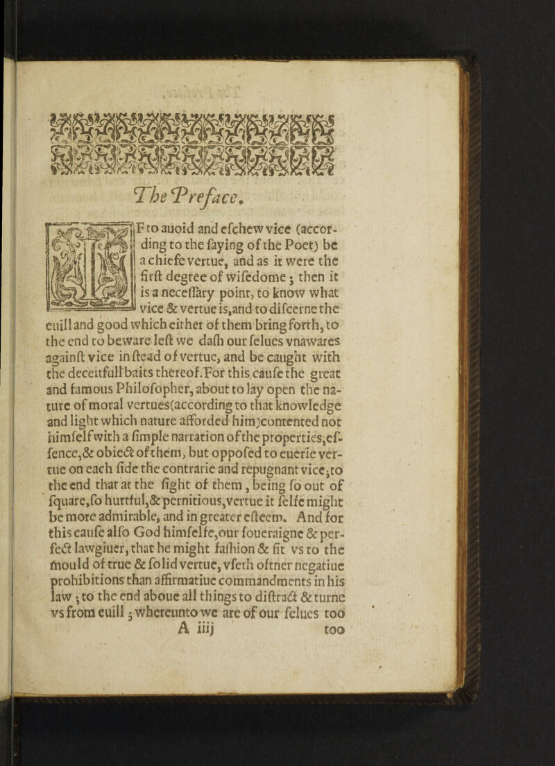 J F to auoid and cfchcvv vice (accor¬ ding to the faying of the Poet) be achicfevertue, and as it were the firft degree of wifedome; then it is a necefiary point, to know what vice Sc vertue is,and to difeerne the euiiland good which either of them bring forth, to the end to beware left we dafb our felues vnawares againftvice in dead of vertue, and be caught with the deceitful!baits thereof.For this caufe the great and famous Philofopher, about to lay open the na¬ ture of moral vertues(accordingto that knowledge and light which nature afforded him)contcnted not nimfelfwith a fimple narration of the properties, of¬ fence^ obied of them, but oppofed to euerie ver¬ tue on each fide the contrarie and repugnant vice^o the end that at the fight of them, being fo out of fquarc.fo hurtful,&pernitious,vertue it lelfe might be more admirable, and in greater efteem. And for this caufe alfo God himfclfe,our foueraigne&per- fe£t lawgiucr, that he might fathion&fit vs to the fnould of true &foiid vertue, vfethoftner negatiue prohibitions than affirmatiue commandments in his law •, to the end abouc all things to diftradi & turne vsfroraeuill jwhereuntowe are of our felues too A iiij too