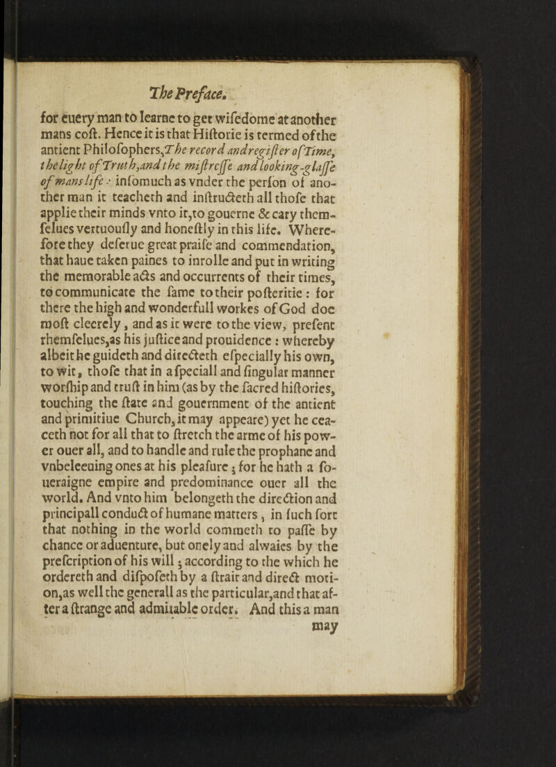 for euery man to Iearne to get wifedome at another mans coft. Hence it is that Hiftotie is termed of the antient Philofophers,T/^ record andregtfler ofTime, the light of Truth,and the mijlrcjfe and looking -glajfe of mans life ■ infomuch as vnder the perfon of ano¬ ther man it teachcthand inftrudeth all thofe that applie their minds vnto it,to gouerne & cary them- felues vertuoufly and honeftiy in this life. Where¬ fore they deferue great praife and commendation, that haue taken paines to inrolle and put in writing the memorable ads and occurrents of their times, to communicate the fame to their pofteritie : for there the high and wondcrfull workes of God doc rooft clecrcly, and as it were to the view, prefenc rhemfelues,as his jufticeand prouidence: whereby albeit he guideth and diredeth efpecially his own, to wit, thofe that in afpeciall and Angular manner worfhip and truft in him (as by the facred hiftories, touching the date an J gouernment of the antient andprimitiue Church, it may appeare) yet he cea- ceth not for all that to ftretch the arme of his pow¬ er ouer all, and to handle and rule the prophanc and vnbeleeuing ones at his pleafurc • for he hath a fo- ueraigne empire and predominance ouer all the world. And vnto him belongeth the diredion and principall condud of humane matters, in fuch fore that nothing in the world comraeth to pafTe by chance or aduenture, butonelyand alwaies by the prefeription of his will • according to the which he orderethand difpofethby a ftraitand dired moti¬ on,as well the generall as the particular,and that af¬ ter a ftrange and admirable order. And this a man may