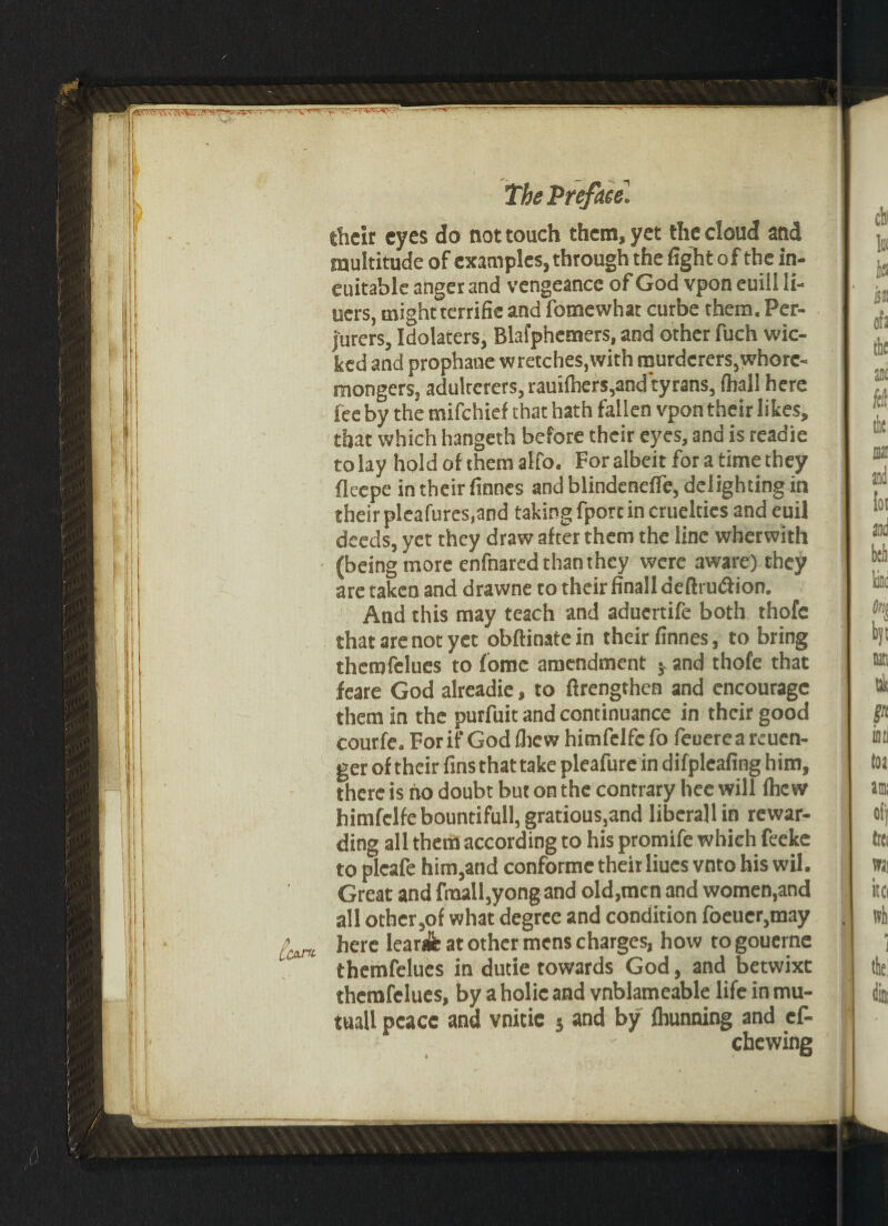 their eyes do not touch them, yet the cloud and multitude of examples, through the fight of the in- euitable anger and vengeance of God vpon euill li- uers, might terrifie and fomewhat curbe them. Per¬ jurers, Idolaters, Blafphcmers, and other fuch wic¬ ked and prophane wretches,with murderers,whore¬ mongers, adulterers, raui(hers,and tyrans, (hall here iee by the mifehief that hath fallen vpon their likes, that which hangeth before their eyes, and is readie to lay hold of them alfo. For albeit for a time they fleepe in their finnes and blindenefle, delighting in their pleafures.and taking fporc in cruelties and euil deeds, yet they draw after them the line whetwith (being more enfnared than they were aware) they are taken and drawne to their finall deftru&ion. And this may teach and aduertife both thofc that are not yet obftinatein their finnes, to bring therofelues to fome amendment j. and thofe that feare God alreadie, to ftrengthen and encourage them in the purfuit and continuance in their good courfe. For if God (hew himfelfc fo feuerea reuen- ger of their fins that take pleafure in difplcafing him, there is no doubt but on the contrary hee will fhe w himfelfebountifull,gratious,and liberallin rewar¬ ding all them according to his promife which feeke to pleafe him,and conformc their Hues vnto his wil. Great and fraall,yongand old,men and women,and all other,of what degree and condition foeuer,may here learjfe at other mens charges, how togouerne themfelues in dutie towards God, and betwixt themfelues, by aholicaad vnblameable life in mu- tuall peace and vnitic j and by fhunning and cf- ebewing 1 LCATtt-