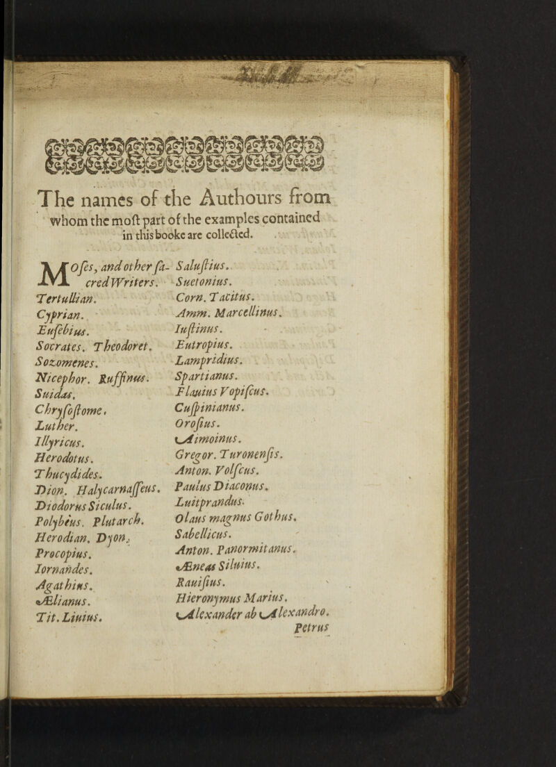 The names of the Authours from r “■ % whom the moft part of the examples contained in thisbookc arc collected. MOfesy and other ft cred Writers. Tertullian. Cyprian. Eufebius. Socrates. Theodoret. Sozomenes. Nicephor. Ruffnus. Suidts, Chryfofiome, Luther. lllyricus. Herodotus. \T hucydides. I)ion. Halycarnajfeus. Diodorus Siculus. Polybeus. Plutarch. Herodian. Dyorh Procopius. lornandes. Agathius. sALlianus. T it. Limus. SaluJHus. Suetonius. Corn. 7acitus. Amm. Marce llims. Iujlinus. Eutropius. Lampridius. Sp art i anus. Flauius V opt feus. Cujpimanus. Orofius. ^Aimoinus. Gregor. Turonenfis. Anton. Volfcus. PaulusDiaconus. Luitprandus. Olaus magnus Gothus. Sabellicus. Anton. Panormitanus. i/Eneas Silttius. Rauifius. Hieronymus Marius. \A lexander ab lA lex andro. Petrus