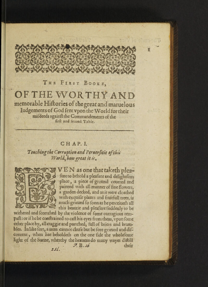 The First Book e OF THE WORTHY AND r / • ' memorable Hiftories of the great and maruelous Judgements of God fent vpon the World for their mifdeeds again# the Coinmandemcnts of the firil and fccond Table. <? C H A P. I. Touching the Corruption and Pereerfitie of tbit World, hovo great it is. V E N as one that taketh plea- ^ fure to behold a pleafant and dclightfom place, a piece of ground couered and painted with all manner of fine flowers, a garden decked, and as it were cloathed with exquifit plants and fruitfull trees, is —■mw-iW rouch grieued fo foon as he perceiueth all this beautie and pleafurc luddenly to be withered and fcortched by the violence of fomc outragious tern- pall: or if he be conftrained to call his eyes from them, vpon fome other place by, all craggie and partchcd, full of briers and bram¬ bles. In like fort, a man cannot chufe but be fore grieued and di£ content, when hee beholdeth on the one fide the wholefome light of the Sunne, whereby the heauens do many wayes diftill . . B. zi their 2Sl.