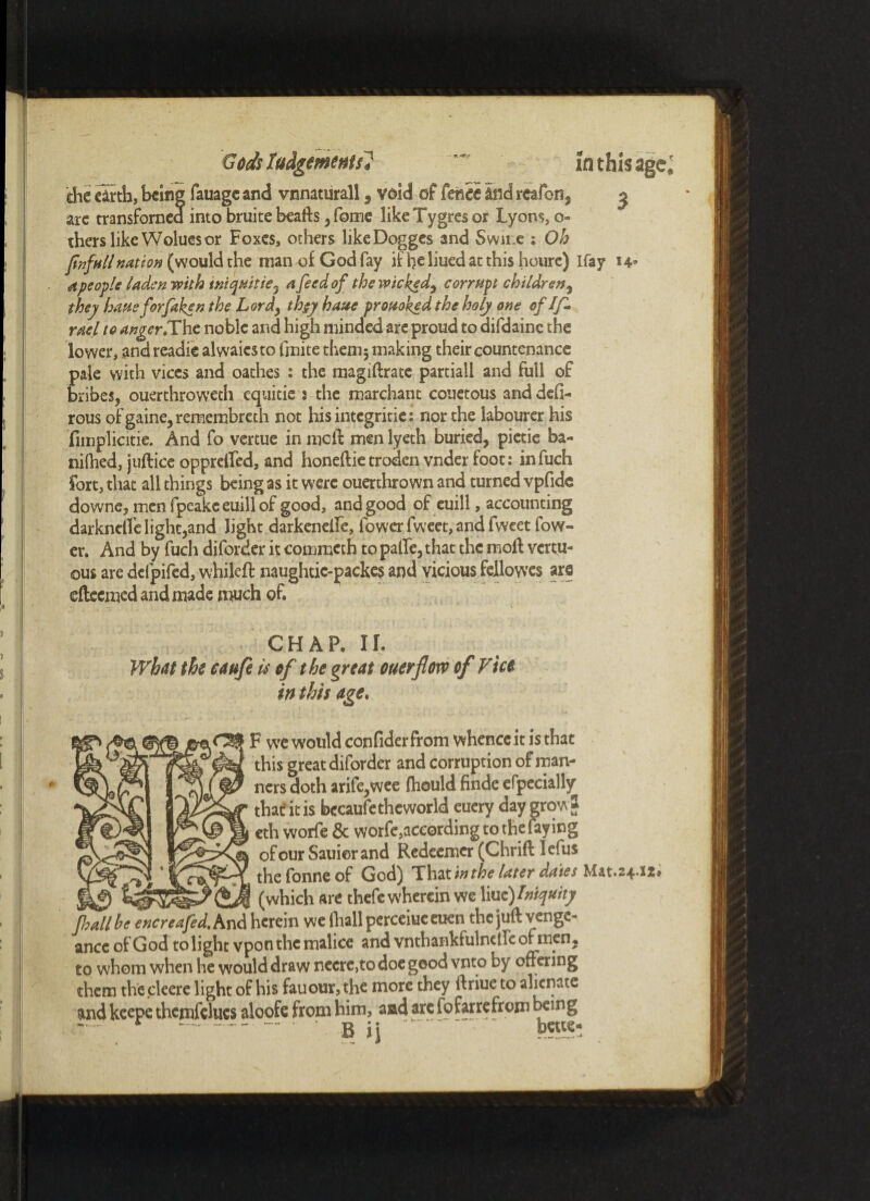 - T- chc clrtb, being fauage and vnnaturall, void of fence and reaf311, 3 arc transfomea into bruite beafts , fome likeTygres or Lyons, o- therslikeWoluesor Foxes, others likeDogges and Swir.e : Oh fnfnll nation (would the man of God fay if he liued at this houre) Ifay 14 a people laden with iniqhitiey a feed of the wicked, corrupt children, they bans forfaken the Lordy th$y have provoked the holy one of If- rael to anger.The noble and high minded are proud to difdainc the lower, and readie alwaiesto Irnite thenij making their countenance pale with vices and oathes : the magiftratc partiall and full of bribes, ouerthroweeh equitie 2 the marchant couetous and defi- rous ofgaine,remembreth not his integritie: nor the labourer his fimplicitie. And fo vertue in meft men lyeth buried, pictie ba- niihed, juftice oppreffed, and honeftie troden vnder foot: infuch fort, that all things being as it were ouerthrown and turned vpfide downe, men fpeakceuillof good, and good of euill, accounting darknelfelight,and light darkenelfe, fower fweet, and fweet Tow¬ er. And by fuch diforder it commeth to palle, that the moil vertu- ©us are defpifed, whileft naughtic-packes and vicious fellowes are eftcemed and made much of. CHAP. II. What the caufe is of the great ouerflotv of Vice in this age. F we would confider from whence it is that this great diforder and corruption of man¬ ners doth arife,wee fliould finde efpecially that' it is becaufe theworld euer row* sm 1 • * that' it is becaufe theworld euer row * eth vvorfe & worfe,according 1 „ Lying of our Sauierand Redeemer (Chrift lefus thefonneof God) That in the later dates Mat.24 (which are thefe wherein we X\uz) Iniquity fall he encreafed.hnd herein we (hall perceiueeuen the juft venge¬ ance of God to light vpon the malice and vnthankfulneife of men, to whom when he would draw neere,to doe good vnto by offering them thecleere light of his fauour,the more they ftriue to alienate and keepe thcmfelucs aloofe from him, and are fofarrefrom being